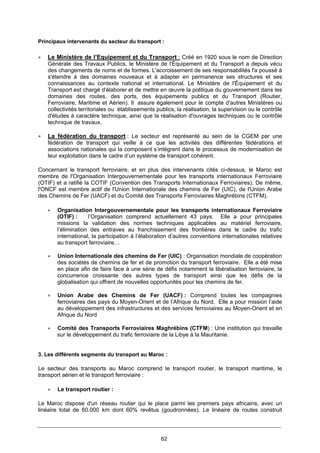 62
Principaux intervenants du secteur du transport :
• Le Ministère de l’Equipement et du Transport : Créé en 1920 sous le nom de Direction
Générale des Travaux Publics, le Ministère de l'Équipement et du Transport a depuis vécu
des changements de noms et de formes. L'accroissement de ses responsabilités l'a poussé à
s'étendre à des domaines nouveaux et à adapter en permanence ses structures et ses
connaissances au contexte national et international. Le Ministère de l'Équipement et du
Transport est chargé d'élaborer et de mettre en œuvre la politique du gouvernement dans les
domaines des routes, des ports, des équipements publics et du Transport (Routier,
Ferroviaire, Maritime et Aérien). Il assure également pour le compte d'autres Ministères ou
collectivités territoriales ou établissements publics, la réalisation, la supervision ou le contrôle
d'études à caractère technique, ainsi que la réalisation d'ouvrages techniques ou le contrôle
technique de travaux.
• La fédération du transport : Le secteur est représenté au sein de la CGEM par une
fédération de transport qui veille à ce que les activités des différentes fédérations et
associations nationales qui la composent s’intègrent dans le processus de modernisation de
leur exploitation dans le cadre d’un système de transport cohérent.
Concernant le transport ferroviaire, et en plus des intervenants cités ci-dessus, le Maroc est
membre de l'Organisation Intergouvernementale pour les transports internationaux Ferroviaire
(OTIF) et a ratifié la COTIF (Convention des Transports Internationaux Ferroviaires). De même,
l'ONCF est membre actif de l'Union Internationale des chemins de Fer (UIC), de l'Union Arabe
des Chemins de Fer (UACF) et du Comité des Transports Ferroviaires Maghrébins (CTFM).
• Organisation Intergouvernementale pour les transports internationaux Ferroviaire
(OTIF) : l’Organisation comprend actuellement 43 pays. Elle a pour principales
missions la validation des normes techniques applicables au matériel ferroviaire,
l’élimination des entraves au franchissement des frontières dans le cadre du trafic
international, la participation à l’élaboration d’autres conventions internationales relatives
au transport ferroviaire…
• Union Internationale des chemins de Fer (UIC) : Organisation mondiale de coopération
des sociétés de chemins de fer et de promotion du transport ferroviaire. Elle a été mise
en place afin de faire face à une série de défis notamment la libéralisation ferroviaire, la
concurrence croissante des autres types de transport ainsi que les défis de la
globalisation qui offrent de nouvelles opportunités pour les chemins de fer.
• Union Arabe des Chemins de Fer (UACF) : Comprend toutes les compagnies
ferroviaires des pays du Moyen-Orient et de l’Afrique du Nord. Elle a pour mission l’aide
au développement des infrastructures et des services ferroviaires au Moyen-Orient et en
Afrique du Nord
• Comité des Transports Ferroviaires Maghrébins (CTFM) : Une institution qui travaille
sur le développement du trafic ferroviaire de la Libye à la Mauritanie.
3. Les différents segments du transport au Maroc :
Le secteur des transports au Maroc comprend le transport routier, le transport maritime, le
transport aérien et le transport ferroviaire :
• Le transport routier :
Le Maroc dispose d'un réseau routier qui le place parmi les premiers pays africains, avec un
linéaire total de 60.000 km dont 60% revêtus (goudronnées). Le linéaire de routes construit
 