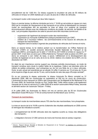 63
annuellement est de 1.500 Km. Ce réseau supporte la circulation de près de 55 millions de
véhicules en km/jour en 2005 réalisée par un parc de plus de 2 million de véhicules.
Le transport routier a été marqué par deux faits majeurs :
Dans un premier temps, la réforme introduite par la loi n° 16-99 qui est entrée en vigueur en mars
2003 par le ministère de l’équipement et des transports et qui prône la libéralisation du transport
routier de marchandises afin de permettre la mise en place d’un système de transport
économiquement efficace avec les meilleures conditions de qualité, de sécurité, de fiabilité et de
coût. Les principales dispositions de cette loi peuvent ainsi être résumées comme suit :
- suppression de l’agrément de transport routier des marchandises ;
- suppression du monopole d’affrètement pratiqué précédemment par l’ONT ;
- création de 2 nouveaux métiers : les commissionnaires et les loueurs de véhicules de
transport de marchandises ;
- intégration dans le secteur organisé des propriétaires de véhicules de 8 tonnes et moins.
Dans un second temps, la loi relative portant sur la transformation de l’Office National de
Transport (l’ONT) en société anonyme dénommée Société Nationale de Transport et de
Logistique (SNTL), promulguée par le dahir n°1-05-59 du 23/11/2005 et entrée en vigueur le 1er
janvier 2007. C’est dans ce sens que L’Office National du Transport cède sa place à la SNTL qui
devra se consacrer à son métier de base, à savoir, l’affrètement et le développement des
activités de logisticien et ce en vertu de la loi du 25-02, relative à la création de la SNTL et à la
dissolution de l’ONT.
En dépit de son importance comme support aux diverses activités économiques, ce mode de
transport constitue sans doute le maillon faible de la logistique. Celle-ci est atomisée entre de
milliers de petites entreprises: neuf entreprises sur dix ont une flotte de un à deux véhicules.
Outre, le parc actuel est caractérisé par sa vétusté. En effet, 6 camions sur 10 ont plus de 10 ans
et la moyenne d’âge du parc est de 13 ans, soit le double de celui des pays d’Europe centrale4
.
En ce qui concerne le réseau autoroutier, le réseau Autoroute Du Maroc comptait au 31
décembre 2008, 866 km d’autoroutes en exploitation et 550 km en cours de construction.
L’événement le plus marquant en 2008 a été l’inauguration par Sa Majesté le Roi Mohamed VI le
25 mars 2008, de l’autoroute d’accès au Port Tanger Med. Cette même année a été également
marquée par la mise en service le 21 juillet 2008 de la section autoroutière Mdiq-Fnideq, seconde
et dernière section de l’autoroute Tétouan - Fnideq.
A fin juillet 2009, les Autoroutes du Maroc ont mis en service près de 50 km d’autoroutes
(Marrakech Ouest RN 8 pour 17 Km et contournement de Marrakech pour 33 Km).
Transport de marchandises :
Le transport routier de marchandises assure 75% des flux des marchandises, hors phosphates.
La mise en œuvre de la loi 16-99 a permis d’atteindre des résultats satisfaisants en 2006 comme
en témoigne les indicateurs suivants :
- L’enregistrement de 52.385 véhicules dans les registres ouverts au niveau des délégations
des transports ;
- L’intégration d’environ 21.000 camions de moins de 8 tonnes dans le secteur organisé ;
4
(Source : Rapport Banque Mondiale et Ministère de l’Equipement et du Transport, La logistique du commerce et la
compétitivité du Maroc, 30 mai 2006).
 