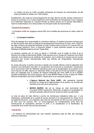 64
- La création de plus de 4.400 nouvelles entreprises de transport de marchandises ont été
crées permettant la création de 7.200 emplois.
Parallèlement, des mesures d’accompagnement de cette réforme ont été menées notamment à
travers la conclusion d’un contrat programme entre le Ministère de l’Equipement et du Transport
et la Fédération Nationale du Transport Routier au Maroc portant sur la période 2003-2006 et
visant la modernisation et la restructuration du transport routier de marchandises.
Transport de voyageurs :
- Le transport routier de voyageurs assure 90% de la mobilité des personnes en milieu urbain et
rural.
• Le transport maritime :
Point de passage de la quasi-totalité du commerce extérieur, le système portuaire marocain joue
un rôle de premier plan dans la politique de développement économique du pays. Avec 3 500 Km
de côtes, le Maroc est largement tributaire du trafic maritime dans la mesure où il assure 95% de
ses échanges extérieurs. Ainsi, le Royaume totalise 11 ports maritimes repartis sur les côtes
Atlantique et Méditerranéenne hormis Tanger-Med.
Le transport maritime est, en vertu du décret n° 2-94-858, sous la tutelle de l’Etat et de la
Direction de la Marine Marchande (DMM). Cette dernière est en charge de l’inspection de la flotte
nationale, de la délivrance de certificats de navigation, de la sûreté et du respect par les navires
marocains des normes internationales telles que définies par l’Organisation Internationale
Maritime (OIM).
Au niveau des ports, le secteur portuaire a adopté une nouvelle réforme visant la séparation des
missions et la clarification des rôles, la consécration de l'unicité de la manutention, l'introduction
de la concurrence entre les différents opérateurs ainsi que la réorganisation de la gestion de la
main d'œuvre. En effet, depuis le 5 décembre 2006, la nouvelle loi (15-02) est entrée en vigueur
dans son intégralité avec la création de l'Agence Nationale des Ports (ANP) et de la SODEP
(société d'exploitation des ports) devenue par la suite MARSA Maroc en lieu et place de l’Office
National d’exploitation des ports (l’ODEP), mettant ainsi fin au monopole étatique :
♦ L’Agence National des Ports (ANP) : elle représente l’autorité
portuaire en charge de la réglementation du le secteur, du contrôle des
marchés et du suivi de la concurrence ;
♦ MARSA MAROC: elle est en charge du volet commercial dont
s’occupait l’ODEP auparavant. Désormais, la gestion et l’exploitation du
domaine portuaire national sont du ressort de cette nouvelle entité.
La mise en place de cette réforme a permis de nombreuses réalisations telles que : i) une
amélioration substantielle de la qualité de service portuaire ii) le rehaussement du niveau de la
compétitivité des ports ; iii) la réduction des coûts de manutention de 30% pour les conteneurs et
de 25% pour les camions TIR ; iv) l’encouragement de l’investissement privé dans les
infrastructures et l’exploitation portuaire et enfin v) la simplification et la fluidification de
l’ensemble de la chaîne des services portuaires.
- Activité fret :
- Le transport de marchandises par voie maritime représente près de 98% des échanges
extérieurs marocains.
 