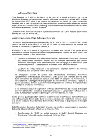 67
• Le transport ferroviaire
D’une longueur de 2 063 km, le chemin de fer marocain a assuré le transport de près de
31 millions de tonnes de marchandises, dont 24 millions de tonnes de phosphate, et 27 millions
de voyageurs en 2008. Ainsi, il est devenu non seulement un facteur de rapprochement des
distances pour le trafic de voyageurs et des marchandises entre les grandes villes mais aussi un
moyen de transport stratégique en matière de redynamisation des activités industrielles en reliant
leurs sites aux principaux ports du Royaume5
.
Le chemin de fer marocain est géré et exploité exclusivement par l’Office National des Chemins
de Fer (ONCF) et ce, depuis 1963.
Le cadre réglementaire et légal du transport ferroviaire
Le transport ferroviaire était principalement régi par le Dahir n°1-63.225 du 6 août 1963 portant
création de l’ONCF et le Dahir n° 1-70.18, du 25 juillet 1970 qui définissait de manière plus
détaillée le statut et les compétences de l’ONCF.
Aujourd’hui, la loi 52-03 relative à l'organisation du réseau ferré national, à sa gestion et son
exploitation à modifier en profondeur le cadre réglementaire des chemins de fer au Maroc6
. Les
éléments clés de cette loi sont les suivants :
• Définition et constitution d’un réseau ferré national. Ce réseau est constitué de l’ensemble
des infrastructures ferroviaires établies afin de permettre l’exploitation des services
ferroviaires de transport public de marchandises et/ou de voyageurs. Ce réseau fait partie
du domaine public de l’Etat et constitue le domaine public ferroviaire national ;
• Ouverture du secteur ferroviaire à la concurrence autorisant l’arrivée de nouveaux
opérateurs. Ces opérateurs sont de deux types :
- les entreprises assurant la gestion des infrastructures ferroviaires dénommées
« gestionnaires d’infrastructures ferroviaires ». Cette gestion est autorisée dans le cadre
d’une convention de concession conclue avec l’Etat et comporte la maintenance, le
renouvellement, l’aménagement et l’exploitation des infrastructures ferroviaires, y compris la
gestion courante du domaine public ferroviaire et la gestion des systèmes de régulation et de
sécurité des circulations ferroviaires ;
- et les entreprises assurant l’exploitation technique et commerciale de services de transport
ferroviaire dénommés « opérateurs de transport ferroviaire ». L’exploitation s’effectue dans le
cadre d’une licence d’exploitation de transport ferroviaire délivrée par l’Etat.
Il est à préciser que l’exploitation technique et commerciale de services de transport ferroviaire
peut s’effectuer aussi dans le cadre d’une concession conclue entre l’Etat et une entreprise ayant
à la fois le caractère de gestionnaire d’infrastructure ferroviaires et d’opérateurs de transport
ferroviaire.
Cette libéralisation du secteur du transport ferroviaire est entrée en vigueur depuis la publication
de la loi 52-03 dans le Bulletin officiel, soit le 20 janvier 2005.
• Transformation de l’ONCF en société anonyme, la SMCF (Société Marocaine des
Chemins de Fer) dont le capital est détenu à 100% par l’Etat.
5
Source : www.oncf.ma « arrêtées des comptes, année 2008 ».
6
Source : Dahir n°1-04-256 du 25 Kaada 1425 (7 janvier 2005) portant promulgation de la loi n° 52-03 relative à l’organisation, la gestion et
l’exploitation du réseau ferroviaire national.
 