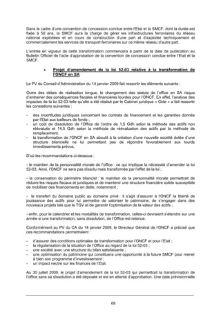 68
Dans le cadre d’une convention de concession conclue entre l’Etat et la SMCF, dont la durée est
fixée à 50 ans, la SMCF aura la charge de gérer les infrastructures ferroviaires du réseau
national exploitées et en cours de construction d’une part et d’exploiter techniquement et
commercialement les services de transport ferroviaires sur ce même réseau d’autre part.
L’entrée en vigueur de cette transformation commencera à partir de la date de publication au
Bulletin Officiel de l’acte d’approbation de la convention de concession conclue entre l’Etat et la
SMCF.
♦ Projet d’amendement de la loi 52-03 relative à la transformation de
l’ONCF en SA
Le PV du Conseil d’Administration du 14 janvier 2009 fait ressortir les éléments suivants :
Outre des délais de réalisation longue, le changement des statuts de l’office en SA risque
d’entrainer des conséquences fiscales et financières lourdes pour l’ONCF. En effet, l’analyse des
impactes de la loi 52-03 telle qu’elle a été réalisé par le Cabinet juridique « Gide » a fait ressortir
les constations suivantes :
- des incertitudes juridiques concernant les contrats de financement et les garanties donnés
par l’Etat aux bailleurs de fonds ;
- un coût de dissolution de l’Office de l’ordre de 1,5 Gdh selon la méthode des actifs non
réévalués et 14,5 Gdh selon la méthode de réévaluation des actifs par la méthode de
remplacement.
- la transformation de l’ONCF en SA aboutit à la création d’une nouvelle société dotée d’une
structure bilancielle ne lui permettant pas de répondre favorablement aux lourds
investissements prévus.
D’où les recommandations ci-dessous :
- le maintien de la personnalité morale de l’office : ce qui implique la nécessité d’amender la loi
52-03. Ainsi, l’ONCF ne sera pas dissolu mais transformée par l’effet de la loi ;
- la conservation du périmètre bilanciel : le maintien de la personnalité morale permettrait de
réduire les risques fiscaux et juridiques et de maintenir une structure financière solide susceptible
de mobiliser des financements en dette, notamment ;
- le transfert du domaine public au domaine privé : il s’agit d’assurer à l’ONCF la liberté de
jouissance des actifs pour lui permettre de valoriser le patrimoine, de s’engager dans des
nouveaux projets tels que le TGV et de garantir l’optimisation de la valeur des actifs ;
- enfin, pour le calendrier et les modalités de transformation, celles-ci devraient s’étendre sur une
année si une transformation, sans dissolution, de l’Office est retenue.
Conformément au PV du CA du 14 janvier 2009, le Directeur Général de l’ONCF a précisé que
ces recommandations permettraient :
- d’assurer des conditions optimales de transformation pour l’ONCF et pour l’Etat ;
- la régularisation de la situation de l’Office au regard de la loi 52-03 ;
- une société avec une structure du bilan satisfaisante ;
- une optimisation du patrimoine qui constituera une opportunité à la future SMCF pour mener
à bien son programme d’investissement ;
- un impact neutre sur les finances de l’Etat.
Au 30 juillet 2009, le projet d’amendement de la loi 52-03 qui permettrait la transformation de
l’office sans sa dissolution a été déposée et est en attente d’approbation. Une date prévisionnelle
 