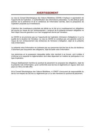 7
AVERTISSEMENT
Le visa du Conseil Déontologique des Valeurs Mobilières (CDVM) n’implique ni approbation de
l’opportunité de l’opération, ni authentification des informations présentées. Il a été attribué après
examen de la pertinence et de la cohérence de l’information donnée, dans la perspective de
l’opération proposée aux investisseurs.
L'attention des investisseurs potentiels est attirée sur le fait qu’un investissement en obligations
est soumis au risque de non remboursement. L’emprunt de la présente émission obligataire ne
fera l’objet d’aucune garantie si ce n’est l’engagement donné par l’émetteur.
Le CDVM ne se prononce pas sur l’opportunité de l’opération d’émission d'obligations ni sur la
qualité de la situation de l’émetteur. Le visa du CDVM ne constitue pas une garantie contre le
risque de non remboursement des échéances de l’émission d’obligation, objet de la présente
note d’information.
La présente note d’information ne s’adresse pas aux personnes dont les lois du lieu de résidence
n’autorisent pas l’acquisition des obligations, objet de ladite note d’information.
Les personnes en la possession desquelles ladite note viendrait à se trouver, sont invitées à
s’informer et à respecter la réglementation dont elles dépendent en matière de participation à ce
type d’opération.
Chaque établissement membre du syndicat de placement ne proposera les obligations, objet de
la présente note d'information, qu'en conformité avec les lois et règlements en vigueur dans tout
pays où il fera une telle offre.
Ni le Conseil Déontologique des Valeurs Mobilières, ni l’ONCF n'encourent de responsabilité du
fait du non-respect de ces lois ou règlements par un ou des membres du syndicat de placement.
 