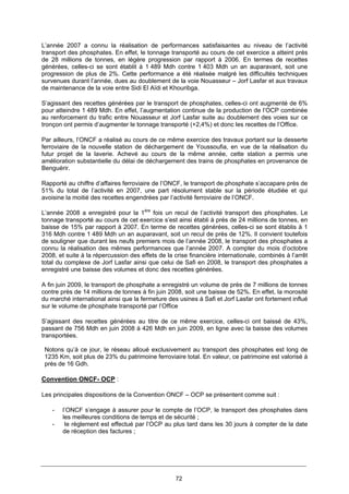 72
L’année 2007 a connu la réalisation de performances satisfaisantes au niveau de l’activité
transport des phosphates. En effet, le tonnage transporté au cours de cet exercice a atteint prés
de 28 millions de tonnes, en légère progression par rapport à 2006. En termes de recettes
générées, celles-ci se sont établit à 1 489 Mdh contre 1 403 Mdh un an auparavant, soit une
progression de plus de 2%. Cette performance a été réalisée malgré les difficultés techniques
survenues durant l’année, dues au doublement de la voie Nouasseur – Jorf Lasfar et aux travaux
de maintenance de la voie entre Sidi El Aïdi et Khouribga.
S’agissant des recettes générées par le transport de phosphates, celles-ci ont augmenté de 6%
pour atteindre 1 489 Mdh. En effet, l’augmentation continue de la production de l’OCP combinée
au renforcement du trafic entre Nouasseur et Jorf Lasfar suite au doublement des voies sur ce
tronçon ont permis d’augmenter le tonnage transporté (+2,4%) et donc les recettes de l’Office.
Par ailleurs, l’ONCF a réalisé au cours de ce même exercice des travaux portant sur la desserte
ferroviaire de la nouvelle station de déchargement de Youssoufia, en vue de la réalisation du
futur projet de la laverie. Achevé au cours de la même année, cette station a permis une
amélioration substantielle du délai de déchargement des trains de phosphates en provenance de
Benguérir.
Rapporté au chiffre d’affaires ferroviaire de l’ONCF, le transport de phosphate s’accapare près de
51% du total de l’activité en 2007, une part résolument stable sur la période étudiée et qui
avoisine la moitié des recettes engendrées par l’activité ferroviaire de l’ONCF.
L’année 2008 a enregistré pour la 1ère
fois un recul de l’activité transport des phosphates. Le
tonnage transporté au cours de cet exercice s’est ainsi établi à prés de 24 millions de tonnes, en
baisse de 15% par rapport à 2007. En terme de recettes générées, celles-ci se sont établis à 1
316 Mdh contre 1 489 Mdh un an auparavant, soit un recul de près de 12%. Il convient toutefois
de souligner que durant les neufs premiers mois de l’année 2008, le transport des phosphates a
connu la réalisation des mêmes performances que l’année 2007. A compter du mois d’octobre
2008, et suite à la répercussion des effets de la crise financière internationale, combinés à l’arrêt
total du complexe de Jorf Lasfar ainsi que celui de Safi en 2008, le transport des phosphates a
enregistré une baisse des volumes et donc des recettes générées.
A fin juin 2009, le transport de phosphate a enregistré un volume de près de 7 millions de tonnes
contre près de 14 millions de tonnes à fin juin 2008, soit une baisse de 52%. En effet, la morosité
du marché international ainsi que la fermeture des usines à Safi et Jorf Lasfar ont fortement influé
sur le volume de phosphate transporté par l’Office
S’agissant des recettes générées au titre de ce même exercice, celles-ci ont baissé de 43%,
passant de 756 Mdh en juin 2008 à 426 Mdh en juin 2009, en ligne avec la baisse des volumes
transportées.
Notons qu’à ce jour, le réseau alloué exclusivement au transport des phosphates est long de
1235 Km, soit plus de 23% du patrimoine ferroviaire total. En valeur, ce patrimoine est valorisé à
près de 16 Gdh.
Convention ONCF- OCP :
Les principales dispositions de la Convention ONCF – OCP se présentent comme suit :
- l’ONCF s’engage à assurer pour le compte de l’OCP, le transport des phosphates dans
les meilleures conditions de temps et de sécurité ;
- le règlement est effectué par l’OCP au plus tard dans les 30 jours à compter de la date
de réception des factures ;
 