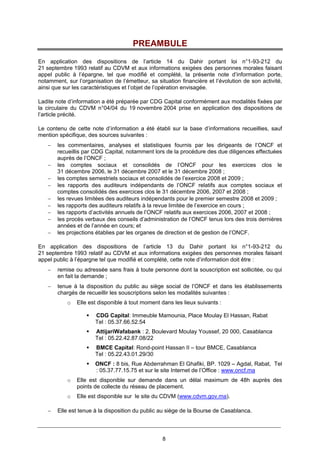 8
PREAMBULE
En application des dispositions de l’article 14 du Dahir portant loi n°1-93-212 du
21 septembre 1993 relatif au CDVM et aux informations exigées des personnes morales faisant
appel public à l’épargne, tel que modifié et complété, la présente note d’information porte,
notamment, sur l’organisation de l’émetteur, sa situation financière et l’évolution de son activité,
ainsi que sur les caractéristiques et l’objet de l’opération envisagée.
Ladite note d’information a été préparée par CDG Capital conformément aux modalités fixées par
la circulaire du CDVM n°04/04 du 19 novembre 2004 prise en application des dispositions de
l’article précité.
Le contenu de cette note d’information a été établi sur la base d’informations recueillies, sauf
mention spécifique, des sources suivantes :
− les commentaires, analyses et statistiques fournis par les dirigeants de l’ONCF et
recueillis par CDG Capital, notamment lors de la procédure des due diligences effectuées
auprès de l’ONCF ;
− les comptes sociaux et consolidés de l’ONCF pour les exercices clos le
31 décembre 2006, le 31 décembre 2007 et le 31 décembre 2008 ;
− les comptes semestriels sociaux et consolidés de l’exercice 2008 et 2009 ;
− les rapports des auditeurs indépendants de l’ONCF relatifs aux comptes sociaux et
comptes consolidés des exercices clos le 31 décembre 2006, 2007 et 2008 ;
− les revues limitées des auditeurs indépendants pour le premier semestre 2008 et 2009 ;
− les rapports des auditeurs relatifs à la revue limitée de l’exercice en cours ;
− les rapports d’activités annuels de l’ONCF relatifs aux exercices 2006, 2007 et 2008 ;
− les procès verbaux des conseils d’administration de l’ONCF tenus lors des trois dernières
années et de l’année en cours; et
− les projections établies par les organes de direction et de gestion de l’ONCF.
En application des dispositions de l’article 13 du Dahir portant loi n°1-93-212 du
21 septembre 1993 relatif au CDVM et aux informations exigées des personnes morales faisant
appel public à l’épargne tel que modifié et complété, cette note d’information doit être :
− remise ou adressée sans frais à toute personne dont la souscription est sollicitée, ou qui
en fait la demande ;
− tenue à la disposition du public au siège social de l’ONCF et dans les établissements
chargés de recueillir les souscriptions selon les modalités suivantes :
o Elle est disponible à tout moment dans les lieux suivants :
CDG Capital: Immeuble Mamounia, Place Moulay El Hassan, Rabat
Tel : 05.37.66.52.54
AttijariWafabank : 2, Boulevard Moulay Youssef, 20 000, Casablanca
Tel : 05.22.42.87.08/22
BMCE Capital: Rond-point Hassan II – tour BMCE, Casablanca
Tel : 05.22.43.01.29/30
ONCF : 8 bis, Rue Abderrahman El Ghafiki, BP. 1029 – Agdal, Rabat, Tel
: 05.37.77.15.75 et sur le site Internet de l’Office : www.oncf.ma
o Elle est disponible sur demande dans un délai maximum de 48h auprès des
points de collecte du réseau de placement.
o Elle est disponible sur le site du CDVM (www.cdvm.gov.ma).
− Elle est tenue à la disposition du public au siège de la Bourse de Casablanca.
 