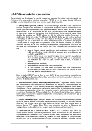 80
4.3.3 Politique marketing et commerciale
Dans l’objectif de développer le marché national du transport ferroviaire, qui est marqué par
l’existence d’un gisement de clientèle potentielle, l’ONCF a mis en œuvre depuis 2003, une
stratégie commerciale et marketing axée sur cinq leviers de croissance.
- Le ciblage des segments porteurs : la nouvelle stratégie de l’ONCF vise à développer
l’activité voyageurs en améliorant la compétitivité du service afin de rendre le train un
moyen de transport privilégié sur les segments sélectifs à haute valeur ajoutée, à savoir
les « Affaires » et le « Tourisme ». Il s’agit de la commercialisation de nouveaux produits
et services en gares afin de capturer une plus forte part de segments à haute valeur
ajoutée. La stratégie de l’ONCF décline en fait les différents projets d’extension et
doublement de la voie entre Fès Meknès-Sidi El aîdi Settat qui ont vu leur cadence
s’intensifiée et l’offre en navette entre ces villes se développer. L’ONCF se lance aussi
sur le plan fret sur la réalisation des plates formes logistiques, la réalisation des projets
Taourirt-Nador et Tanger Med qui permettra aussi de drainer à l’office un transport
important. De plus, sur le plan Marketing et commercial, une gamme de produits a été
proposée aux utilisateurs sur le site internet de l’ONCF depuis le mois d’octobre 2009 tel
que :
• la carte Chabab conçue spécialement pour les jeunes dynamiques de 12
à 26 ans offrant un nombre illimité de voyages avec une réduction qui
peut aller jusqu’à 50% ;
• la carte Hikma conçu pour les séniors pour mieux répondre aux attentes
d’une clientèle spécifique dont l’âge est supérieur à 60 ans et qui accorde
une réduction de l’ordre de 25% quelque soit le train, la classe et
l’horaire ;
• la carte spéciale retraitée ;
• la carte famille nombreuse et carte famille Pass ;
• la carte Navette pour des trajets quotidiens avec une différenciation
tarifaire blanc/bleu selon les tranches horaires et qui offre jusqu’à 50% de
réduction pour un engagement annuel.
Dans ce cadre, l’ONCF œuvre dans le sens d’offrir à ces segments une proposition de
valeur spécifique axée essentiellement sur un meilleur service en gare et en voiture, une
garantie de place assise, etc ;
- La spécialisation du plan de transport par type de trafic : l’objectif est de tenir compte
des spécificités du trafic ferroviaire qui représente des exigences différentes selon les
trajectoires. A ce titre, l’ONCF travaille dans le sens d’étendre le modèle « TNR » reliant
Casablanca à Rabat vers Casablanca-Settat et Meknès-Fès, de distinguer entre les trains
omnibus et express tout en offrant des trains plus fréquents sur les portions de trajets très
fréquentées (Casablanca –Mohammedia), et de développer le transit de masse à travers
l’introduction d’un horaire cadencé facilitant la communication et l’amélioration de la
rotation du parc matériel ;
- La refonte de la tarification : il s’agit d’adopter une nouvelle formule tarifaire appropriée
et simple à gérer selon le principe de discrimination géographique tout en intégrant une
dimension par tronçon. Ainsi, et à titre d’exemple, le tarif peut être variable selon le
pouvoir d’achat (1ère
classe, Class Plus, bons scolaires) ou selon la fréquence de
voyages (carte fidélité, abonnement coupon, carte mensuelle, carte annuelle) ;
- Le renforcement de la communication : l’ONCF vise à renforcer ses efforts de
communication afin de capturer le potentiel de clients mal informés sur les attributs du
train et sa facilité d’utilisation. Ainsi, plusieurs actions sont à engager en vue d’influencer
la décision des voyageurs en matière de choix du mode de transport. A titre d’exemple,
l’amélioration de la perception/image (Presse, campagne télévisée, nouvelle identité
 