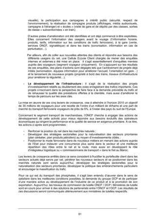 81
visuelle), la participation aux campagnes à intérêt public (sécurité, respect de
l’environnement), la réalisation de compagne produits (affichages, média audiovisuels,
campagne à l’étranger) et « écoles » (visite de gare et de dépôts par des classes, sorties
de classe « subventionnées » en train).
D’autres pistes d’amélioration ont été identifiées et ont déjà commencé à être exploitées.
Elles concernent l’information des usagers avant le voyage (l’information horaire,
produits, tarifs, information sur les conditions de trafic ferroviaire), à la gare (vente,
services ONCF, signalétique) et dans les trains (sonorisation, information en cas de
perturbation…).
Par ailleurs, afin de coller aux nouvelles attentes des clients et répondre aux besoins des
différents usagers du rail, une Cellule Ecoute Client chargée de mener des enquêtes
internes et externes a été mise en place. Il s’agit essentiellement d’enquêtes menées
auprès des voyageurs (segment voyageur uniquement). En s’appuyant sur les résultats
de ces enquêtes, des plans d’actions sont dégagés tels que l’achèvement de projets déjà
initiés (sonorisation, équipes information pour améliorer l’accueil, l’orientation en gare…)
et le lancement de nouveaux projets (propreté à bord des trains, travaux d’infrastructure
pour améliorer la régularité…).
- Le développement de l’infrastructure : il s’agit de la réalisation des projets
d’investissement relatifs au doublement des voies enregistrant des trafics importants. Ces
projets s’inscrivent dans la perspective de faire face à la demande prévisible du trafic et
de rehausser la qualité des prestations offertes à la clientèle, mais aussi d’améliorer le
temps de parcours sur les axes clés.
La mise en œuvre de ces cinq leviers de croissance, vise à atteindre à l’horizon 2010 un objectif
de 30 millions de voyageurs pour une recette de l’ordre d’un milliard de dirhams et une part de
marché du transport ferroviaire voyageurs de près de 6%, à l’instar des pays du sud de l’Europe.
Concernant le segment transport de marchandises, l’ONCF cherche à engager des actions de
développement de cette activité pour mieux répondre aux besoins évolutifs des opérateurs
économiques qui érigent la performance et la qualité de service en exigence prioritaire. A ce titre,
les actions ci après sont programmées :
- Renforcer la position du rail dans les marchés naturels ;
- Développer des stratégies sectorielles pour la naturalisation des secteurs prioritaires
(plan céréalier, plan produits pétroliers) au moyen d’investissements ciblés ;
- Positionner le mode ferroviaire dans de nouveaux métiers en menant des actions auprès
de l’Etat pour instaurer une concurrence plus saine dans le secteur et une meilleure
répartition des rôles entre le rail et la route, mais aussi en développant le rôle
d’intégrateur logistique ou « commissionnaire de transport » dans le fret au Maroc.
Les leviers de croissance arrêtés dans ce sens consistent à fructifier le portefeuille client dans les
secteurs actuels déjà servis par rail, pénétrer les nouveaux secteurs et se positionner dans les
marchés naturels sont servis aujourd’hui, développer les stratégies sectorielles pour la
naturalisation des secteurs prioritaires, développer la politique des embranchements particuliers
et encourager la massification du trafic.
Pour ce qui est du transport des phosphates, il s’agit bien entendu d’œuvrer dans le sens de
satisfaire dans les meilleures conditions possibles, la demande du groupe OCP et de participer
d’une manière active au développement de l’industrie de ce produit et à la promotion de son
exportation. Aujourd’hui, les travaux de commission de tutelle ONCF / OCP / Ministères de tutelle
sont en cours pour arriver à des solutions de partenariats entre l’ONCF et l’OCP. Les résultats de
ces discussions seront communiqués ultérieurement aux ministères de tutelles respectifs.
 