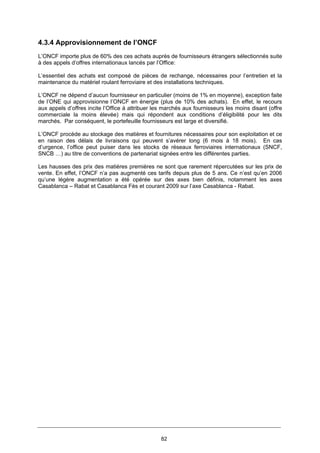 82
4.3.4 Approvisionnement de l’ONCF
L’ONCF importe plus de 60% des ces achats auprès de fournisseurs étrangers sélectionnés suite
à des appels d’offres internationaux lancés par l’Office:
L’essentiel des achats est composé de pièces de rechange, nécessaires pour l’entretien et la
maintenance du matériel roulant ferroviaire et des installations techniques.
L’ONCF ne dépend d’aucun fournisseur en particulier (moins de 1% en moyenne), exception faite
de l’ONE qui approvisionne l’ONCF en énergie (plus de 10% des achats). En effet, le recours
aux appels d’offres incite l’Office à attribuer les marchés aux fournisseurs les moins disant (offre
commerciale la moins élevée) mais qui répondent aux conditions d’éligibilité pour les dits
marchés. Par conséquent, le portefeuille fournisseurs est large et diversifié.
L’ONCF procède au stockage des matières et fournitures nécessaires pour son exploitation et ce
en raison des délais de livraisons qui peuvent s’avérer long (6 mois à 18 mois). En cas
d’urgence, l’office peut puiser dans les stocks de réseaux ferroviaires internationaux (SNCF,
SNCB …) au titre de conventions de partenariat signées entre les différentes parties.
Les hausses des prix des matières premières ne sont que rarement répercutées sur les prix de
vente. En effet, l’ONCF n’a pas augmenté ces tarifs depuis plus de 5 ans. Ce n’est qu’en 2006
qu’une légère augmentation a été opérée sur des axes bien définis, notamment les axes
Casablanca – Rabat et Casablanca Fès et courant 2009 sur l’axe Casablanca - Rabat.
 