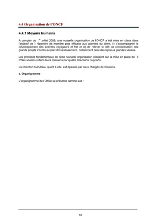 83
4.4 Organisation de l’ONCF
4.4.1 Moyens humains
A compter du 1er
juillet 2009, une nouvelle organisation de l’ONCF a été mise en place dans
l’objectif de i) répondre de manière plus efficace aux attentes du client, ii) d’accompagner le
développement des activités voyageurs et fret et iii) de relever le défi de concrétisation des
grands projets inscrits au plan d’investissement, notamment celui des lignes à grandes vitesse.
Les principes fondamentaux de cette nouvelle organisation reposent sur la mise en place de 6
Pôles soutenus dans leurs missions par quatre directions Supports.
La Direction Générale, quant à elle, est épaulée par deux chargés de missions.
a. Organigramme
L’organigramme de l’Office se présente comme suit :
 