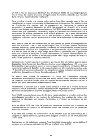 89
En effet, la nouvelle organisation de l’ONCF mise en place en 2002 a été accompagnée par une
mise à niveau de l’arsenal procédural et réglementaire de manière à répondre aux impératifs
d’une entreprise moderne tournée vers l’avenir.
Dans ce même contexte, une nouvelle culture est en train d’être instaurée visant à faire du
capital humain le moteur incontournable du développement de l’entreprise. Ceci a été concrétisé
par l’introduction d’un nouveau style de management, en l’occurrence le système de
rémunération, le système d’évaluation et MPO (Management par Objectifs) et le schéma
directeur des Ressources humaines pour la période 2007-2011 qui ont permis de créer un climat
propice pour une collaboration transparente, souple et fructueuse entre l’encadrement et le
management. Ce style de management a été renforcé, également, par la tenue des premières
conventions des cadres cheminots, qui se sont appliquées à enrichir la mobilisation des
intelligences collectives (cadres) au service de la culture de la performance durable (valeurs de
l’ONCF).
Ainsi, dans le cadre de cette modernisation de son système de gestion et management des
ressources humaines, l’ONCF a mis en place depuis 2004, un nouveau système d’évaluation
formalisé, motivant qui permet annuellement, sur la base des résultats réalisés, la rétribution des
collaborateurs en fonction de leurs compétences et des performances. De plus, l’Office a procédé
à la mise en place en 2006 du projet intégré ERP ORACLE Applications pour la gestion des
ressources humaines et de la paie. Eu égard à sa dimension, ce chantier a été décomposé en 7
projets, dont trois ont été achevés et mis en production en 2006. Il s’agit du projet RH de BASE,
du PAYROLL (gestion de la paie) et du Datamart.
Contrairement à l’ancien système de « notation » qui n’ouvrait droit à la notation que si le salarié
disposait de 3 ans d’ancienneté dans l’échelle, et qui ne concernait pas plus de 15% en moyenne
de l’ensemble du personnel par année, le nouveau système accorde une rétribution à 60% du
personnel annuellement. Cet effort a été poursuivi notamment à travers le lancement du projet
HR Complément qui concerne la gestion des compétences et des évaluations et qui prône une
amélioration des systèmes en faveur des collaborateurs de l’ONCF.
Par ailleurs, cette politique de management qui permet aux collaborateurs atteignant
annuellement leurs objectifs d’être rétribués, vise aussi à mettre à niveau les salaires de l’ONCF
par rapport au marché de l’emploi de façon à motiver les compétences internes d’une part, et
d’autre part, attirer les compétences externes confirmées.
Parallèlement, et conscient que le capital humain constitue le levier de la réussite de chaque
entreprise, l’ONCF a renforcé sa politique de formation afin de permettre à chaque collaborateur
d’améliorer ses compétences et profiter des opportunités d’évolution de carrière.
Ainsi, l’ONCF consacre chaque année 3 à 5% de sa masse salariale à la formation continue. Ces
apprentissages permettent à ses équipes de perfectionner leur pratique du métier, mais
également de développer leur capacité d’anticipation et d’intégrer les techniques les plus
modernes.
Après la refonte 2007 des outils de gestion des ressources humaines des compagnes de
communication et de formation ont été realisées autour des nouvelles outils de gestion des
ressources humaines.
A cet effet, des journées de communication et de formation avec les collaboraterus de la
catégorie des agents techniciens, agents qualifiés et agents spécialisés ont été effectuées durant
l’année 2008.
Ces journées ont été réalisées au niveau de 7 grandes résidences suivant un planing étalé sur 7
semaines avec un taux de participation de 87% sur un effectif prévu de 6141.
 