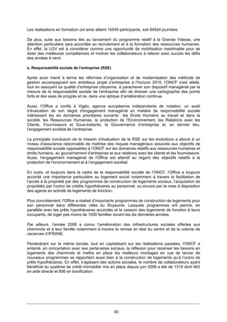 90
Les réalisations en formation ont ainsi atteint 16549 participants, soit 94924 journées.
De plus, suite aux besoins liés au lancement du programme relatif à la Grande Vitesse, une
attention particulière sera accordée au recrutement et à la formation des ressources humaines.
En effet, la LGV est à considérer comme une opportunité de mobilisation inestimable pour se
doter des meilleures compétences et motiver les collaborateurs à relever avec succès les défis
des années à venir.
e. Responsabilité sociale de l’entreprise (RSE)
Après avoir mené à terme les réformes d’organisation et de modernisation des méthode de
gestion accompagnant son ambitieux projet d’entreprise à l’horizon 2010, l’ONCF s’est attelé,
tout en assoyant sa qualité d’entreprise citoyenne, à parachever son dispositif managérial par la
mesure de la responsabilité sociale de l’entreprise afin de dresser une cartographie des points
forts et des axes de progrès et ce, dans une optique d’amélioration continue.
Aussi, l’Office a confié à Vigéo, agence européenne indépendante de notation, un audit
d’évaluation de son degré d’engagement managérial en matière de responsabilité sociale
intéressant les six domaines prioritaires suivants : les Droits Humains au travail et dans la
société, les Ressources Humaines, la protection de l’Environnement, les Relations avec les
Clients, Fournisseurs et Sous-traitants, la Gouvernance d’entreprise et, en dernier lieu,
l’engagement sociétal de l’entreprise.
La principale conclusion de la mission d’évaluation de la RSE sur les évolutions a abouti à un
niveau d’assurance raisonnable de maîtrise des risques managériaux associés aux objectifs de
responsabilité sociale opposables à l’ONCF sur les domaines relatifs aux ressources humaines et
droits humains, au gouvernement d’entreprise et aux relations avec les clients et les fournisseurs.
Aussi, l’engagement managérial de l’Office est attentif au regard des objectifs relatifs à la
protection de l’environnement et à l’engagement sociétal.
En outre, et toujours dans le cadre de la responsabilité sociale de l’ONCF, l’Office a toujours
accordé une importance particulière au logement social notamment à travers la facilitation de
l’accès à la propriété par des programmes de construction de logements sociaux, l’acquisition de
propriétés par l’octroi de crédits hypothécaires au personnel, ou encore par la mise à disposition
des agents en activité de logements de fonction.
Plus concrètement, l'Office a réalisé d’importants programmes de construction de logements pour
son personnel dans différentes villes du Royaume. Lesquels programmes ont permis, en
parallèle avec les prêts hypothécaires accordés et la cession des logements de fonction à leurs
occupants, de loger pas moins de 1000 familles durant les dix dernières années.
Par ailleurs, l’année 2008 a connu l’amélioration des infrastructures sociales offertes aux
cheminots et à leur famille notamment à travers la remise en état du centre et de la colonie de
vacances d’IFRANE.
Persévérant sur la même lancée, tout en capitalisant sur les réalisations passées, l’ONCF a
entamé, en concertation avec ses partenaires sociaux, la réflexion pour recenser les besoins en
logements des cheminots et mettre en place les meilleurs montages en vue de lancer de
nouveaux programmes se rapportant aussi bien à la construction de logements qu’à l’octroi de
prêts hypothécaires. En effet, s’agissant des actions sociales, le nombre de collaborateurs ayant
bénéficié du système de crédit immobilier mis en place depuis juin 2006 a été de 1319 dont 463
en aide directe et 856 en bonification.
 