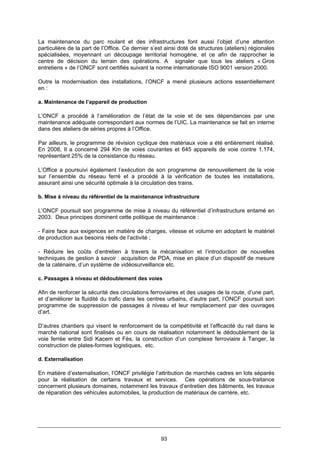 93
La maintenance du parc roulant et des infrastructures font aussi l’objet d’une attention
particulière de la part de l’Office. Ce dernier s’est ainsi doté de structures (ateliers) régionales
spécialisées, moyennant un découpage territorial homogène, et ce afin de rapprocher le
centre de décision du terrain des opérations. A signaler que tous les ateliers « Gros
entretiens » de l’ONCF sont certifiés suivant la norme internationale ISO 9001 version 2000.
Outre la modernisation des installations, l’ONCF a mené plusieurs actions essentiellement
en :
a. Maintenance de l’appareil de production
L’ONCF a procédé à l’amélioration de l’état de la voie et de ses dépendances par une
maintenance adéquate correspondant aux normes de l’UIC. La maintenance se fait en interne
dans des ateliers de séries propres à l’Office.
Par ailleurs, le programme de révision cyclique des matériaux voie a été entièrement réalisé.
En 2008, Il a concerné 294 Km de voies courantes et 645 appareils de voie contre 1.174,
représentant 25% de la consistance du réseau.
L’Office a poursuivi également l’exécution de son programme de renouvellement de la voie
sur l’ensemble du réseau ferré et a procédé à la vérification de toutes les installations,
assurant ainsi une sécurité optimale à la circulation des trains.
b. Mise à niveau du référentiel de la maintenance infrastructure
L’ONCF poursuit son programme de mise à niveau du référentiel d’infrastructure entamé en
2003. Deux principes dominent cette politique de maintenance :
- Faire face aux exigences en matière de charges, vitesse et volume en adoptant le matériel
de production aux besoins réels de l’activité ;
- Réduire les coûts d’entretien à travers la mécanisation et l’introduction de nouvelles
techniques de gestion à savoir : acquisition de PDA, mise en place d’un dispositif de mesure
de la caténaire, d’un système de vidéosurveillance etc.
c. Passages à niveau et dédoublement des voies
Afin de renforcer la sécurité des circulations ferroviaires et des usages de la route, d’une part,
et d’améliorer la fluidité du trafic dans les centres urbains, d’autre part, l’ONCF poursuit son
programme de suppression de passages à niveau et leur remplacement par des ouvrages
d’art.
D’autres chantiers qui visent le renforcement de la compétitivité et l’efficacité du rail dans le
marché national sont finalisés ou en cours de réalisation notamment le dédoublement de la
voie ferrée entre Sidi Kacem et Fès, la construction d’un complexe ferroviaire à Tanger, la
construction de plates-formes logistiques, etc.
d. Externalisation
En matière d’externalisation, l’ONCF privilégie l’attribution de marchés cadres en lots séparés
pour la réalisation de certains travaux et services. Ces opérations de sous-traitance
concernent plusieurs domaines, notamment les travaux d’entretien des bâtiments, les travaux
de réparation des véhicules automobiles, la production de matériaux de carrière, etc.
 