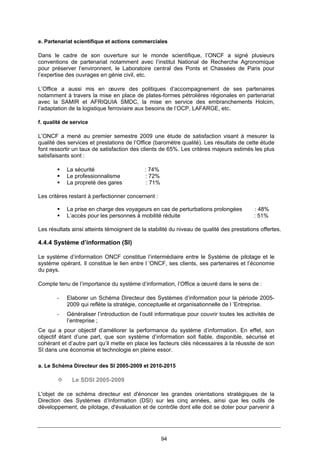 94
e. Partenariat scientifique et actions commerciales
Dans le cadre de son ouverture sur le monde scientifique, l’ONCF a signé plusieurs
conventions de partenariat notamment avec l’institut National de Recherche Agronomique
pour préserver l’environnent, le Laboratoire central des Ponts et Chassées de Paris pour
l’expertise des ouvrages en génie civil, etc.
L’Office a aussi mis en œuvre des politiques d’accompagnement de ses partenaires
notamment à travers la mise en place de plates-formes pétrolières régionales en partenariat
avec la SAMIR et AFRIQUIA SMDC, la mise en service des embranchements Holcim,
l’adaptation de la logistique ferroviaire aux besoins de l’OCP, LAFARGE, etc.
f. qualité de service
L’ONCF a mené au premier semestre 2009 une étude de satisfaction visant à mesurer la
qualité des services et prestations de l’Office (baromètre qualité). Les résultats de cette étude
font ressortir un taux de satisfaction des clients de 65%. Les critères majeurs estimés les plus
satisfaisants sont :
La sécurité : 74%
Le professionnalisme : 72%
La propreté des gares : 71%
Les critères restant à perfectionner concernent :
La prise en charge des voyageurs en cas de perturbations prolongées : 48%
L’accès pour les personnes à mobilité réduite : 51%
Les résultats ainsi atteints témoignent de la stabilité du niveau de qualité des prestations offertes.
4.4.4 Système d’information (SI)
Le système d’information ONCF constitue l’intermédiaire entre le Système de pilotage et le
système opérant. Il constitue le lien entre l ’ONCF, ses clients, ses partenaires et l’économie
du pays.
Compte tenu de l’importance du système d’information, l’Office a œuvré dans le sens de :
- Elaborer un Schéma Directeur des Systèmes d’information pour la période 2005-
2009 qui reflète la stratégie, conceptuelle et organisationnelle de l ’Entreprise.
- Généraliser l’introduction de l’outil informatique pour couvrir toutes les activités de
l’entreprise ;
Ce qui a pour objectif d’améliorer la performance du système d’information. En effet, son
objectif étant d’une part, que son système d’information soit fiable, disponible, sécurisé et
cohérant et d’autre part qu’il mette en place les facteurs clés nécessaires à la réussite de son
SI dans une économie et technologie en pleine essor.
a. Le Schéma Directeur des SI 2005-2009 et 2010-2015
Le SDSI 2005-2009
L'objet de ce schéma directeur est d'énoncer les grandes orientations stratégiques de la
Direction des Systèmes d’Information (DSI) sur les cinq années, ainsi que les outils de
développement, de pilotage, d'évaluation et de contrôle dont elle doit se doter pour parvenir à
 