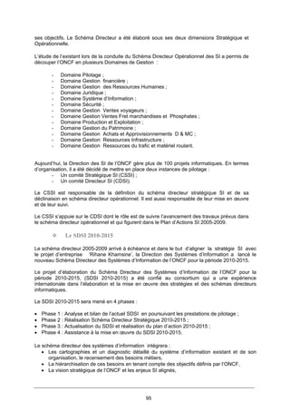 95
ses objectifs. Le Schéma Directeur a été élaboré sous ses deux dimensions Stratégique et
Opérationnelle.
L’étude de l’existant lors de la conduite du Schéma Directeur Opérationnel des SI a permis de
découper l’ONCF en plusieurs Domaines de Gestion :
- Domaine Pilotage ;
- Domaine Gestion financière ;
- Domaine Gestion des Ressources Humaines ;
- Domaine Juridique ;
- Domaine Système d’Information ;
- Domaine Sécurité ;
- Domaine Gestion Ventes voyageurs ;
- Domaine Gestion Ventes Fret marchandises et Phosphates ;
- Domaine Production et Exploitation ;
- Domaine Gestion du Patrimoine ;
- Domaine Gestion Achats et Approvisionnements D & MC ;
- Domaine Gestion Ressources Infrastructure ;
- Domaine Gestion Ressources du trafic et matériel roulant.
Aujourd’hui, la Direction des SI de l’ONCF gère plus de 100 projets informatiques. En termes
d’organisation, il a été décidé de mettre en place deux instances de pilotage :
- Un comité Stratégique SI (CSSI) ;
- Un comité Directeur SI (CDSI).
Le CSSI est responsable de la définition du schéma directeur stratégique SI et de sa
déclinaison en schéma directeur opérationnel. Il est aussi responsable de leur mise en œuvre
et de leur suivi.
Le CSSI s’appuie sur le CDSI dont le rôle est de suivre l’avancement des travaux prévus dans
le schéma directeur opérationnel et qui figurent dans le Plan d’Actions SI 2005-2009.
Le SDSI 2010-2015
Le schéma directeur 2005-2009 arrivé à échéance et dans le but d’aligner la stratégie SI avec
le projet d’entreprise ‘Rihane Khamsine’, la Direction des Systèmes d’Information a lancé le
nouveau Schéma Directeur des Systèmes d’Information de l’ONCF pour la période 2010-2015.
Le projet d’élaboration du Schéma Directeur des Systèmes d’Information de l’ONCF pour la
période 2010-2015, (SDSI 2010-2015) a été confié au consortium qui a une expérience
internationale dans l’élaboration et la mise en œuvre des stratégies et des schémas directeurs
informatiques.
Le SDSI 2010-2015 sera mené en 4 phases :
• Phase 1 : Analyse et bilan de l’actuel SDSI en poursuivant les prestations de pilotage ;
• Phase 2 : Réalisation Schéma Directeur Stratégique 2010-2015 ;
• Phase 3 : Actualisation du SDSI et réalisation du plan d’action 2010-2015 ;
• Phase 4 : Assistance à la mise en œuvre du SDSI 2010-2015.
Le schéma directeur des systèmes d’information intégrera :
• Les cartographies et un diagnostic détaillé du système d’information existant et de son
organisation, le recensement des besoins métiers,
• La hiérarchisation de ces besoins en tenant compte des objectifs définis par l’ONCF,
• La vision stratégique de l’ONCF et les enjeux SI alignés,
 