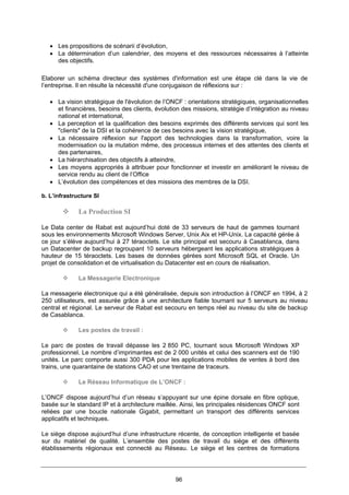 96
• Les propositions de scénarii d’évolution,
• La détermination d’un calendrier, des moyens et des ressources nécessaires à l’atteinte
des objectifs.
Elaborer un schéma directeur des systèmes d'information est une étape clé dans la vie de
l’entreprise. Il en résulte la nécessité d'une conjugaison de réflexions sur :
• La vision stratégique de l'évolution de l’ONCF : orientations stratégiques, organisationnelles
et financières, besoins des clients, évolution des missions, stratégie d’intégration au niveau
national et international,
• La perception et la qualification des besoins exprimés des différents services qui sont les
"clients" de la DSI et la cohérence de ces besoins avec la vision stratégique,
• La nécessaire réflexion sur l'apport des technologies dans la transformation, voire la
modernisation ou la mutation même, des processus internes et des attentes des clients et
des partenaires,
• La hiérarchisation des objectifs à atteindre,
• Les moyens appropriés à attribuer pour fonctionner et investir en améliorant le niveau de
service rendu au client de l’Office
• L’évolution des compétences et des missions des membres de la DSI.
b. L’infrastructure SI
La Production SI
Le Data center de Rabat est aujourd’hui doté de 33 serveurs de haut de gammes tournant
sous les environnements Microsoft Windows Server, Unix Aix et HP-Unix. La capacité gérée à
ce jour s’élève aujourd’hui à 27 téraoctets. Le site principal est secouru à Casablanca, dans
un Datacenter de backup regroupant 10 serveurs hébergeant les applications stratégiques à
hauteur de 15 téraoctets. Les bases de données gérées sont Microsoft SQL et Oracle. Un
projet de consolidation et de virtualisation du Datacenter est en cours de réalisation.
La Messagerie Electronique
La messagerie électronique qui a été généralisée, depuis son introduction à l’ONCF en 1994, à 2
250 utilisateurs, est assurée grâce à une architecture fiable tournant sur 5 serveurs au niveau
central et régional. Le serveur de Rabat est secouru en temps réel au niveau du site de backup
de Casablanca.
Les postes de travail :
Le parc de postes de travail dépasse les 2 850 PC, tournant sous Microsoft Windows XP
professionnel. Le nombre d’imprimantes est de 2 000 unités et celui des scanners est de 190
unités. Le parc comporte aussi 300 PDA pour les applications mobiles de ventes à bord des
trains, une quarantaine de stations CAO et une trentaine de traceurs.
Le Réseau Informatique de L’ONCF :
L’ONCF dispose aujourd’hui d’un réseau s’appuyant sur une épine dorsale en fibre optique,
basée sur le standard IP et à architecture maillée. Ainsi, les principales résidences ONCF sont
reliées par une boucle nationale Gigabit, permettant un transport des différents services
applicatifs et techniques.
Le siège dispose aujourd’hui d’une infrastructure récente, de conception intelligente et basée
sur du matériel de qualité. L’ensemble des postes de travail du siège et des différents
établissements régionaux est connecté au Réseau. Le siège et les centres de formations
 