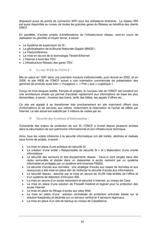 97
disposent aussi de points de connexion WIFI pour les utilisateurs itinérants. Le réseau Wifi
est aussi disponible au niveau de toutes les grandes gares du Réseau au bénéfice des clients
ONCF.
En parallèle, d’autres projets d’améliorations de l’infrastructure réseau, sont en cours de
réalisation ou planifiés à moyen terme, à savoir:
• Le Système de supervision du SI ;
• La généralisation de la Boucle Nationale Gigabit (BNGE) ;
• La Visioconférence.
• La mise en œuvre de la technologie Térabit-Ethernet
• L’Internet à bord des TGV
• L’infrastructure Réseau des gares TGV.
Le site WEB de l’ONCF :
Mis en place en 1997 dans une première mouture institutionnelle, puis rénové en 2002, et en
2008, le site WEB de l’ONCF actuel a une orientation commerciale de présentation des
gammes de produits aussi bien « Voyageurs », « Fret » que « Logistique ».
Conçu en trois langues arable, français et anglais, le nouveau site de l’ONCF est construit sur
une architecture simple qui permet d’accéder rapidement aux informations de base les plus
demandées, à savoir : horaires des trains, tarifs des billets, les appels d’offres etc…
Ce site est appelé à se transformer très prochainement en site marchand offrant plus
d’informations et de services aux clients, notamment la réservation et l’achat de billets par
Internet. Le site actuel est sollicité par 3 millions de visites par an.
Sécurité des Systèmes d’Information :
Consciente des enjeux de protection de son SI, l’ONCF a investi depuis plusieurs années
dans la sécurisation de son patrimoine informationnel et son infrastructure technique.
Ainsi, tous les volets inhérents à la sécurité informatique ont été traités, déclinés et réalisés
sous forme de projets, à savoir :
• La mise en place d’une politique de sécurité SI
• La création d’une entité « Responsable de sécurité SI » et L’élaboration d’une charte
informatique
• La sécurité des serveurs et des équipements réseau : Ceux-ci sont rangés dans des
racks verrouillés et placés dans un datacenter à accès restreint par un système
informatisé et protégée par un système anti-incendie FM200.
• La sécurité d’accès aux données : une stratégie d’accès aux bases de données et aux
ressources a été mise en place afin de renforcer la sécurité d’accès aux informations
• La sécurité réseau : assurée par la mise en œuvre de VLAN inter-entités de l’office et
d’un système de détection d’intrusion IDS.
• La mise en œuvre d’un accès redondant et sécurisé à Internet, au niveau de Casa
• La mise en place d’une solution de Firewall matériel et logiciel pour la protection des
accès Internet
• La mise en place du filtrage d’accès aux sites Web
• La mise en place d’une solution centralisée de protection antivirale basée sur la
solution Kaspersky et déclinée sur un serveur central et 4 serveurs régionaux.
• La mise en place d’un site de backup au niveau de Casablanca.
 