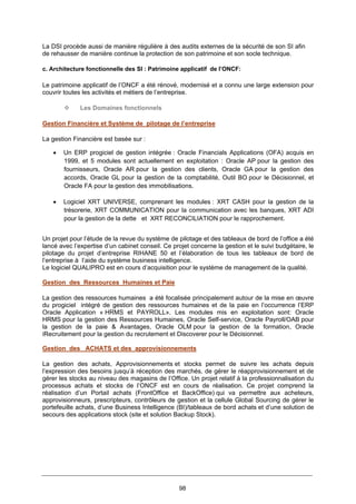 98
La DSI procède aussi de manière régulière à des audits externes de la sécurité de son SI afin
de rehausser de manière continue la protection de son patrimoine et son socle technique.
c. Architecture fonctionnelle des SI : Patrimoine applicatif de l’ONCF:
Le patrimoine applicatif de l’ONCF a été rénové, modernisé et a connu une large extension pour
couvrir toutes les activités et métiers de l’entreprise.
Les Domaines fonctionnels
Gestion Financière et Système de pilotage de l’entreprise
La gestion Financière est basée sur :
• Un ERP progiciel de gestion intégrée : Oracle Financials Applications (OFA) acquis en
1999, et 5 modules sont actuellement en exploitation : Oracle AP pour la gestion des
fournisseurs, Oracle AR pour la gestion des clients, Oracle GA pour la gestion des
accords, Oracle GL pour la gestion de la comptabilité, Outil BO pour le Décisionnel, et
Oracle FA pour la gestion des immobilisations.
• Logiciel XRT UNIVERSE, comprenant les modules : XRT CASH pour la gestion de la
trésorerie, XRT COMMUNICATION pour la communication avec les banques, XRT ADI
pour la gestion de la dette et XRT RECONCILIATION pour le rapprochement.
Un projet pour l’étude de la revue du système de pilotage et des tableaux de bord de l’office a été
lancé avec l’expertise d’un cabinet conseil. Ce projet concerne la gestion et le suivi budgétaire, le
pilotage du projet d’entreprise RIHANE 50 et l’élaboration de tous les tableaux de bord de
l’entreprise à l’aide du système business intelligence.
Le logiciel QUALIPRO est en cours d’acquisition pour le système de management de la qualité.
Gestion des Ressources Humaines et Paie
La gestion des ressources humaines a été focalisée principalement autour de la mise en œuvre
du progiciel intégré de gestion des ressources humaines et de la paie en l’occurrence l’ERP
Oracle Application « HRMS et PAYROLL». Les modules mis en exploitation sont: Oracle
HRMS pour la gestion des Ressources Humaines, Oracle Self-service, Oracle Payroll/OAB pour
la gestion de la paie & Avantages, Oracle OLM pour la gestion de la formation, Oracle
iRecruitement pour la gestion du recrutement et Discoverer pour le Décisionnel.
Gestion des ACHATS et des approvisionnements
La gestion des achats, Approvisionnements et stocks permet de suivre les achats depuis
l’expression des besoins jusqu’à réception des marchés, de gérer le réapprovisionnement et de
gérer les stocks au niveau des magasins de l’Office. Un projet relatif à la professionnalisation du
processus achats et stocks de l’ONCF est en cours de réalisation. Ce projet comprend la
réalisation d’un Portail achats (FrontOffice et BackOffice) qui va permettre aux acheteurs,
approvisionneurs, prescripteurs, contrôleurs de gestion et la cellule Global Sourcing de gérer le
portefeuille achats, d’une Business Intelligence (BI)/tableaux de bord achats et d’une solution de
secours des applications stock (site et solution Backup Stock).
 