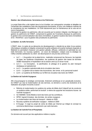 99
les Domaines opérationnels
Gestion des infrastructures ferroviaires et du Patrimoine :
Le projet Data-Infra a été réalisé dans le but d’arrêter une cartographie complète et détaillée de
l’ensemble des installations fixes des équipements ferroviaires, et pour une meilleure maîtrise de
la consistance de ces installations. Un Outil décisionnel pour la maintenance de la voie est en
cours d’acquisition.
Concernant la gestion du patrimoine, elle est couverte par la solution intégrée «Up Manager» de
gestion du patrimoine de l’ONCF, comprenant la gestion de l’inventaire physique du patrimoine,
la gestion et la commercialisation des biens immobiliers, la gestion locative des biens immobiliers
et le « WorkFlow » pour la gestion des procédures du patrimoine.
La Gestion du trafic ferroviaire
L’ONCF, dans le cadre de sa démarche de développement, a décidé de se doter d’une solution
informatique complète et intégrée comprenant la partie software et la partie hardware (logiciels et
Matériel) lui permettant d’assurer une gestion globale, efficace, cohérente et optimisée de son
trafic ferroviaire. Ce nouveau système, en cours de réalisation, s’aligne avec la stratégie de
l’office orientée satisfaction du client est décomposé en cinq (5) lots comme suit :
• Lot 1 – L’Acquisition de la plate-forme matérielle comprenant les Serveurs, les logiciels
de base, les Systèmes d’exploitation, les systèmes de gestion des bases de données
SGBD nécessaires à l’exploitation de la solution ainsi qu’un écran mural.
• Lot 2 – La Conception, la planification, le pilotage et la gestion du plan transport
stratégique et opérationnel
• Lot 3 – La gestion opérationnelle de la circulation des trains
• Lot 4 – La gestion de la rotation des locomotives, des rames et du personnel roulant
• Lot 5 – un système de Workflow sur le REX de circulation des trains de l’ONCF.
La Gestion de l’activité Voyageurs
Afin d’accompagner la stratégie commerciale, fortement ambitieuse et en perpétuelle évolution,
de l’ONCF qui vise la modernisation de ses services, ce domaine a connu les évolutions et la
réalisation de projets innovants à savoir :
• Refonte et modernisation du système de ventes de billets dont l’objectif est de construire
un système solide, performant et évolutif à même de supporter les évolutions futures de
l’activité Voyageurs.
• ALYAMAMA: Vente Mobile à bord des trains par les contrôleurs.
• SPSS logiciel d’analyse des données de ventes voyageurs
• La modernisation des titres de transport : réalisé en 2009
• Nouveau système de tarification voyageur : réalisé en 2009
• E-Voyage : Il s’agit du projet de vente de billets par Internet qui intègre le concept du
commerce électronique «e-paiement» par carte bancaire.
La Gestion de l’activité Fret et Phosphates
Ce domaine est couvert par des applications métiers ci-après :
 