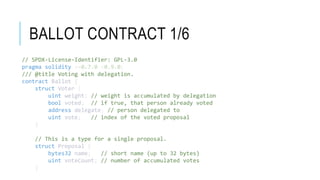 BALLOT CONTRACT 1/6
// SPDX-License-Identifier: GPL-3.0
pragma solidity >=0.7.0 <0.9.0;
/// @title Voting with delegation.
contract Ballot {
struct Voter {
uint weight; // weight is accumulated by delegation
bool voted; // if true, that person already voted
address delegate; // person delegated to
uint vote; // index of the voted proposal
}
// This is a type for a single proposal.
struct Proposal {
bytes32 name; // short name (up to 32 bytes)
uint voteCount; // number of accumulated votes
}
 