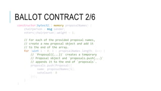 BALLOT CONTRACT 2/6
constructor(bytes32[] memory proposalNames) {
chairperson = msg.sender;
voters[chairperson].weight = 1;
// For each of the provided proposal names,
// create a new proposal object and add it
// to the end of the array.
for (uint i = 0; i < proposalNames.length; i++) {
// `Proposal({...})` creates a temporary
// Proposal object and `proposals.push(...)`
// appends it to the end of `proposals`.
proposals.push(Proposal({
name: proposalNames[i],
voteCount: 0
}));
}
}
 
