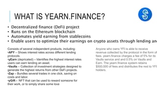 WHAT IS YEARN.FINANCE?
• Decentralized finance (DeFi) project
• Runs on the Ethereum blockchain
• Automates yield earning from stablecoins
• Enable users to optimize their earnings on crypto assets through lending and
Consists of several independent products, including:
•APY – Shows interest rates across different lending
protocols.
•yEarn (depricated) – Identifies the highest interest rates
users can earn lending an asset.
•Vaults – Collection of investment strategies designed to
generate the highest returns from other DeFi projects.
•Zap – Bundles several trades in one click, saving on
costs and labor.
•yGift - NFT that can be used to reward someone for
their work, or to simply share some love
Anyone who owns YFI is able to receive
revenue collected by the protocol in the form of
fees. yearn.finance charges a fee of 5% for its
Vaults service and and 0.5% on Vaults and
Earn. The yearn.finance system retains
$500,000 of fees and distributes the rest to YFI
holders.
 