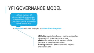 YFI GOVERNANCE MODEL
A multi-DAO structure, managed by constrained delegation
A fluid number of
decentralized autonomous
organizations (DAOs) that
contribute to the protocol in
some unique way
YFI holders vote for changes to the protocol or
the protocols governance structure
yTeams focus on specific aspects of the
protocol or relevant operations
Multisig members execute or veto any on-
chain decisions
 