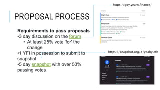 PROPOSAL PROCESS
Requirements to pass proposals
•3 day discussion on the forum
• At least 25% vote 'for' the
change
•1 YFI in possession to submit to
snapshot
•5 day snapshot with over 50%
passing votes
https://gov.yearn.finance/
https://snapshot.org/#/ybaby.eth
 