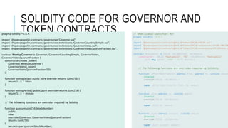 SOLIDITY CODE FOR GOVERNOR AND
TOKEN CONTRACTS
pragma solidity ^0.8.4;
import "@openzeppelin/contracts/governance/Governor.sol";
import "@openzeppelin/contracts/governance/extensions/GovernorCountingSimple.sol";
import "@openzeppelin/contracts/governance/extensions/GovernorVotes.sol";
import "@openzeppelin/contracts/governance/extensions/GovernorVotesQuorumFraction.sol";
contract MeetupGovernor is Governor, GovernorCountingSimple, GovernorVotes,
GovernorVotesQuorumFraction {
constructor(IVotes _token)
Governor("MeetupGovernor")
GovernorVotes(_token)
GovernorVotesQuorumFraction(50)
{}
function votingDelay() public pure override returns (uint256) {
return 1; // 1 block
}
function votingPeriod() public pure override returns (uint256) {
return 5; // 1 minute
}
// The following functions are overrides required by Solidity.
function quorum(uint256 blockNumber)
public
view
override(IGovernor, GovernorVotesQuorumFraction)
returns (uint256)
{
return super.quorum(blockNumber);
// SPDX-License-Identifier: MIT
pragma solidity ^0.8.4;
import "@openzeppelin/contracts@4.6.0/token/ERC20/ERC20.sol";
import "@openzeppelin/contracts@4.6.0/token/ERC20/extensions/draft-ERC20P
import "@openzeppelin/contracts@4.6.0/token/ERC20/extensions/ERC20Votes.s
contract MeetupGold is ERC20, ERC20Permit, ERC20Votes {
constructor() ERC20("MeetupGold", "MG") ERC20Permit("MeetupGold") {
_mint(msg.sender, 1000 * 10 ** decimals());
}
// The following functions are overrides required by Solidity.
function _afterTokenTransfer(address from, address to, uint256 amount
internal
override(ERC20, ERC20Votes)
{
super._afterTokenTransfer(from, to, amount);
}
function _mint(address to, uint256 amount)
internal
override(ERC20, ERC20Votes)
{
super._mint(to, amount);
}
function _burn(address account, uint256 amount)
internal
override(ERC20, ERC20Votes)
{
super._burn(account, amount);
 