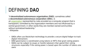 DEFINING DAO
“A decentralized autonomous organization (DAO), sometimes called
a decentralized autonomous corporation (DAC), is
an organization represented by rules encoded as a computer program that is
transparent, controlled by the organization members and not influenced by a
central government, in other words they are member-owned communities
without centralized leadership.”
- Wikipedia
• DAOs often use blockchain technology to provide a secure digital ledger to track
digital interactions
• DAO governance is coordinated using tokens or NFTs that grant voting powers
• DAOs can be subject to coups or hostile takeovers that upend their voting
structures especially if the voting power is based upon the number of tokens one
owns
 
