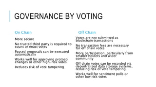 GOVERNANCE BY VOTING
On Chain
More secure
No trusted third party is required to
count or enact votes
Passed proposals can be executed
automatically
Works well for approving protocol
changes or other high-risk votes
Reduces risk of vote tampering
Off Chain
Votes are not submitted as
blockchain transactions
No transaction fees are necessary
for off chain votes
More participation, particularly from
smaller holders and wider
community
Off chain votes can be recorded via
decentralized data storage systems,
reducing risk of vote tampering
Works well for sentiment polls or
other low risk votes
 