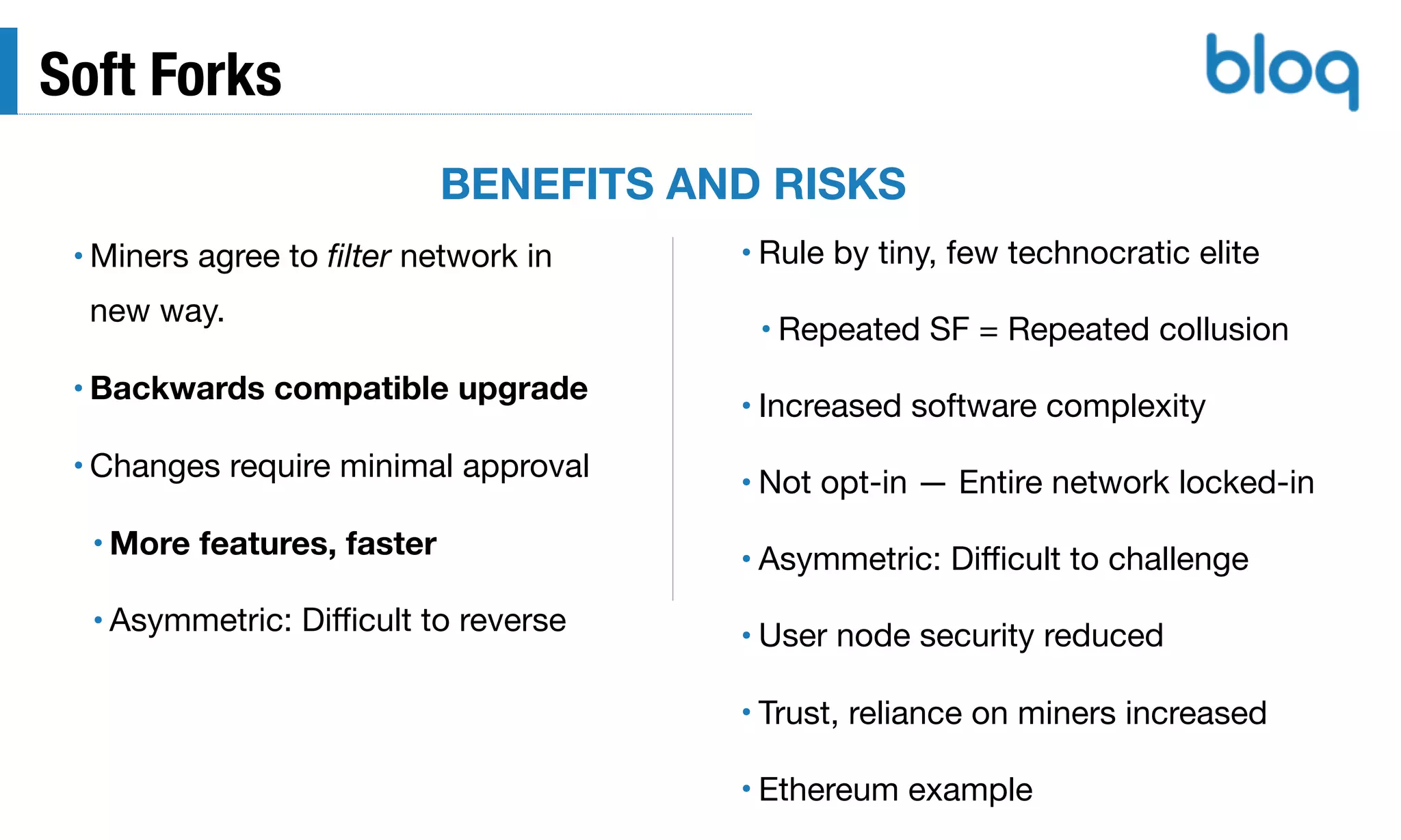 Soft Forks
• Miners agree to ﬁlter network in
new way.

• Backwards compatible upgrade
• Changes require minimal approval

• More features, faster
• Asymmetric: Diﬃcult to reverse
• Rule by tiny, few technocratic elite

• Repeated SF = Repeated collusion

• Increased software complexity

• Not opt-in — Entire network locked-in

• Asymmetric: Diﬃcult to challenge

• User node security reduced

• Trust, reliance on miners increased

• Ethereum example
BENEFITS AND RISKS
 