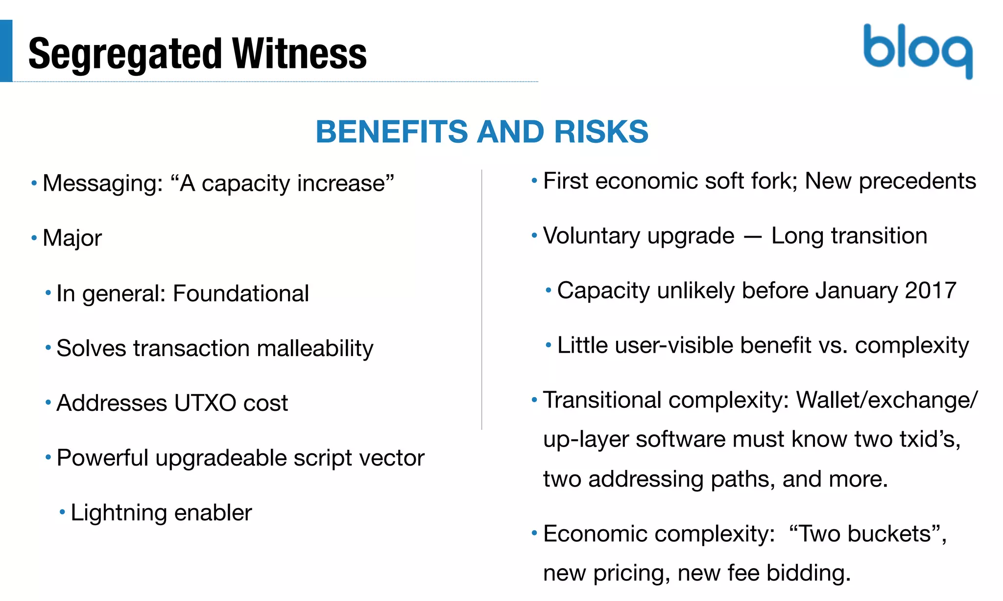 Segregated Witness
• Messaging: “A capacity increase”

• Major

• In general: Foundational

• Solves transaction malleability

• Addresses UTXO cost

• Powerful upgradeable script vector

• Lightning enabler
• First economic soft fork; New precedents 

• Voluntary upgrade — Long transition

• Capacity unlikely before January 2017

• Little user-visible beneﬁt vs. complexity

• Transitional complexity: Wallet/exchange/
up-layer software must know two txid’s,
two addressing paths, and more.

• Economic complexity: “Two buckets”,
new pricing, new fee bidding.
BENEFITS AND RISKS
 