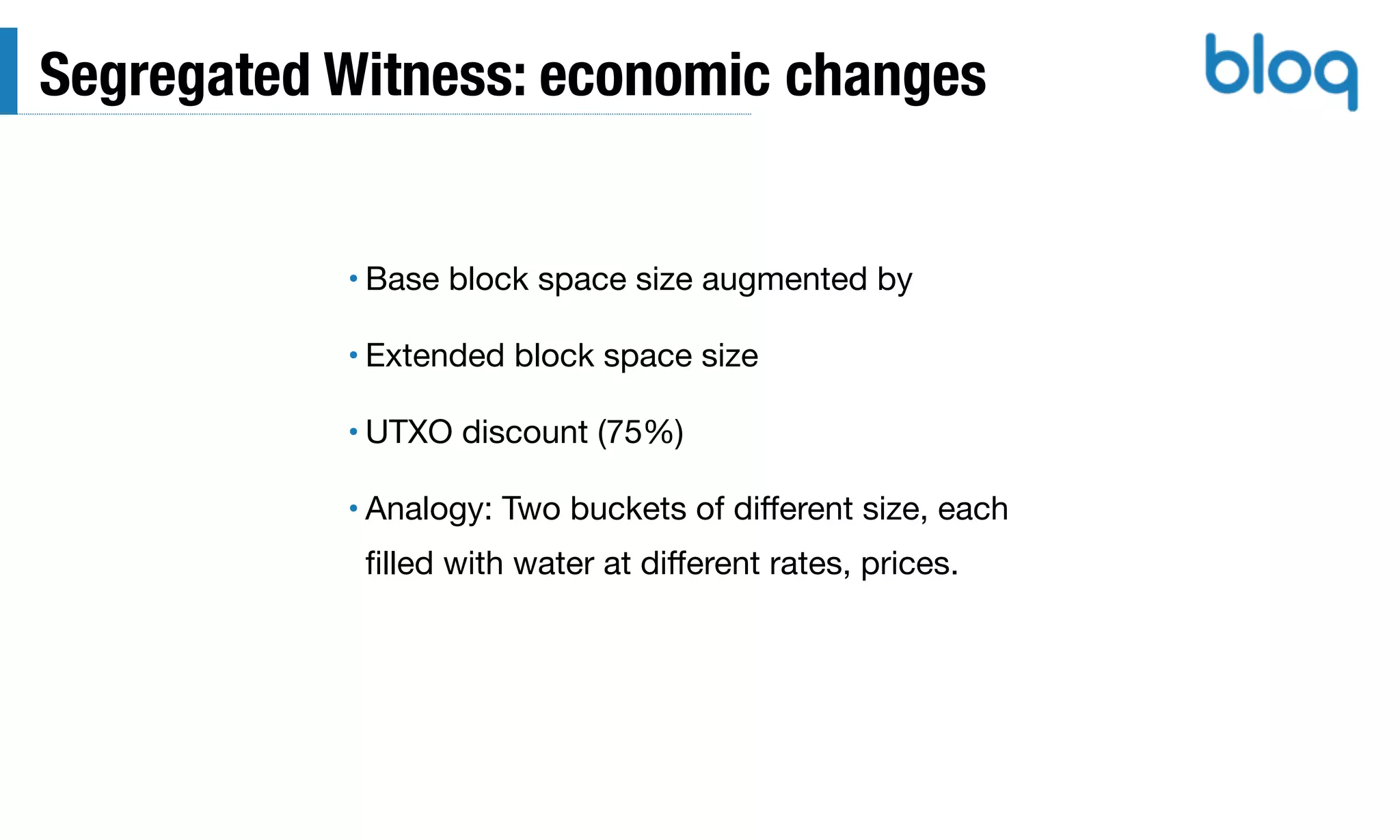 Segregated Witness: economic changes
• Base block space size augmented by

• Extended block space size

• UTXO discount (75%)

• Analogy: Two buckets of diﬀerent size, each
ﬁlled with water at diﬀerent rates, prices.
 