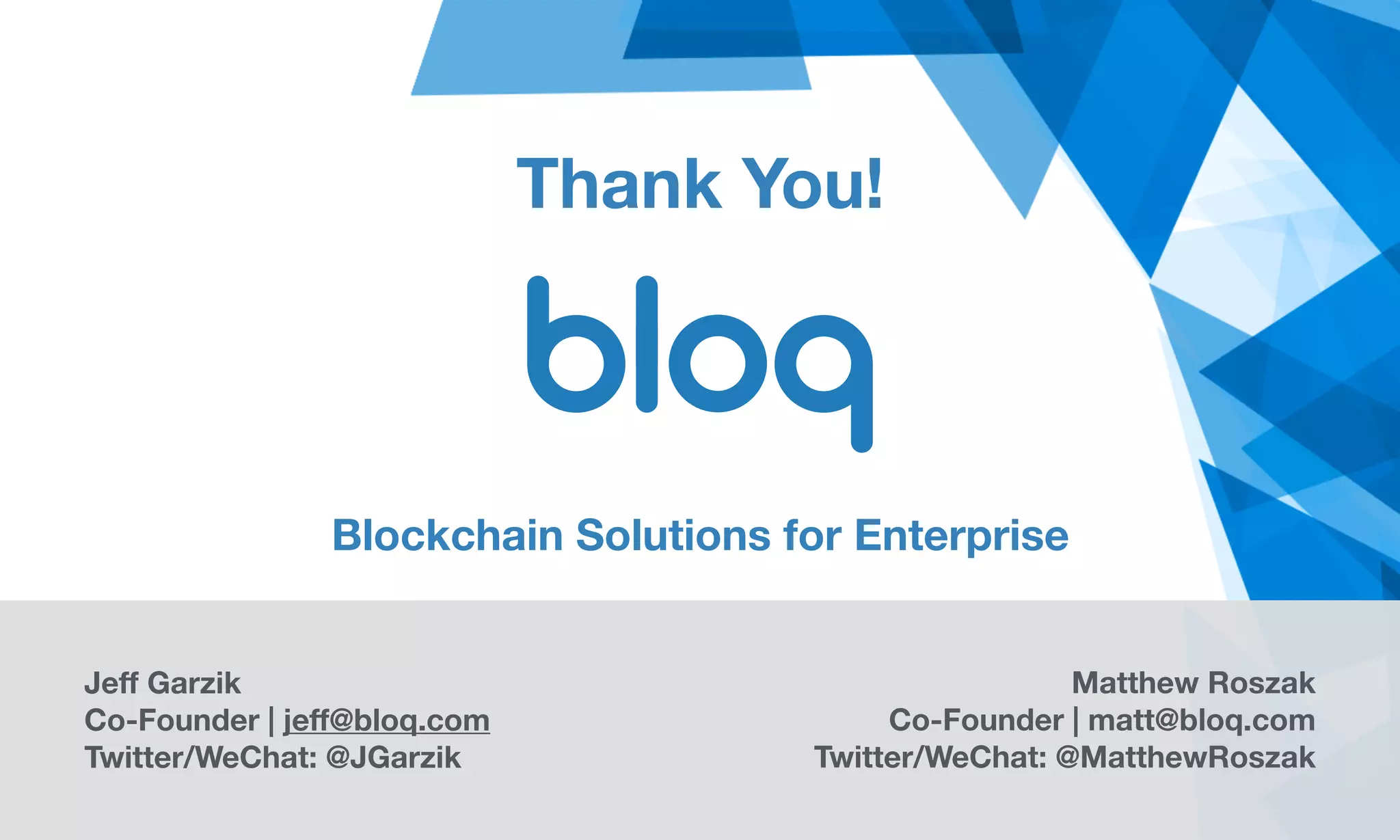 Thank You!
Jeff Garzik
Co-Founder | jeff@bloq.com 
Twitter/WeChat: @JGarzik
Matthew Roszak
Co-Founder | matt@bloq.com
Twitter/WeChat: @MatthewRoszak
Blockchain Solutions for Enterprise
 