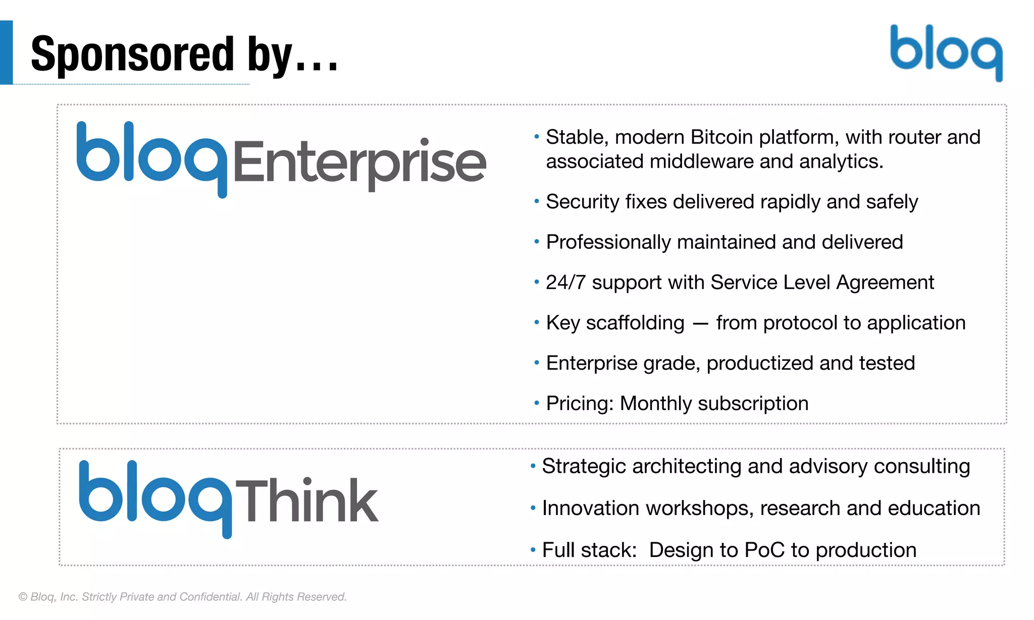 © Bloq, Inc. Strictly Private and Conﬁdential. All Rights Reserved.
Sponsored by…
• Stable, modern Bitcoin platform, with router and
associated middleware and analytics.

• Security ﬁxes delivered rapidly and safely

• Professionally maintained and delivered

• 24/7 support with Service Level Agreement

• Key scaﬀolding — from protocol to application

• Enterprise grade, productized and tested

• Pricing: Monthly subscription
• Strategic architecting and advisory consulting

• Innovation workshops, research and education

• Full stack: Design to PoC to production
Enterprise
 
