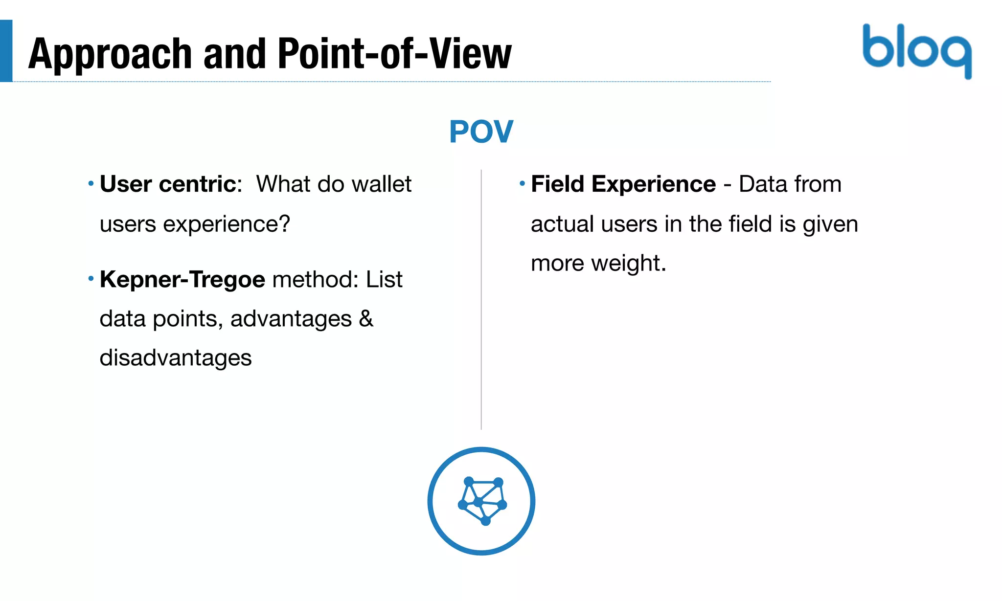 Approach and Point-of-View
• User centric: What do wallet
users experience?

• Kepner-Tregoe method: List
data points, advantages &
disadvantages
POV
• Field Experience - Data from
actual users in the ﬁeld is given
more weight.
 