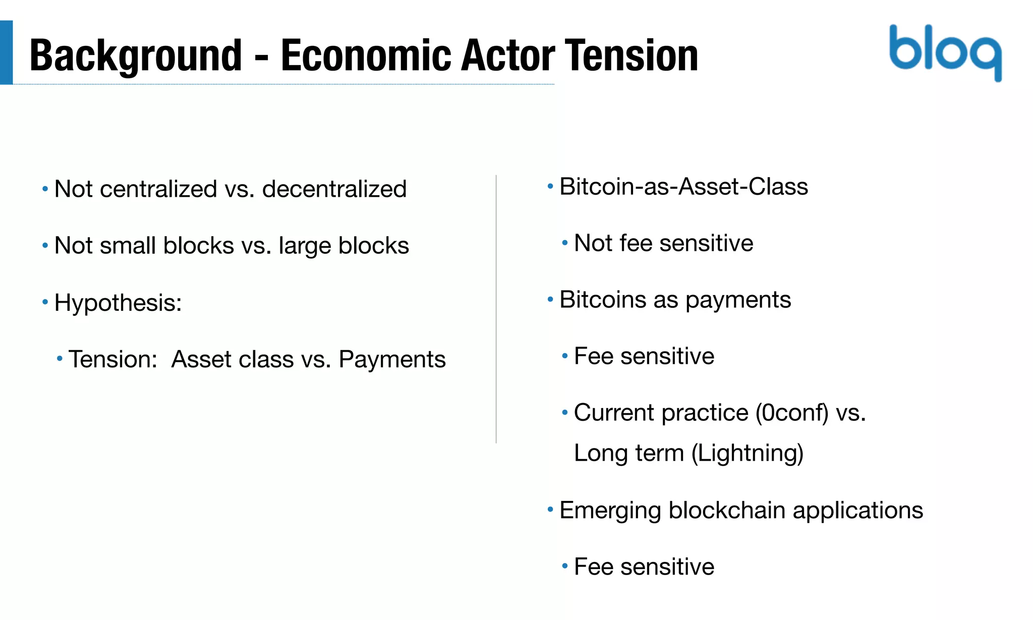 Background - Economic Actor Tension
• Not centralized vs. decentralized

• Not small blocks vs. large blocks

• Hypothesis:

• Tension: Asset class vs. Payments
• Bitcoin-as-Asset-Class

• Not fee sensitive

• Bitcoins as payments

• Fee sensitive

• Current practice (0conf) vs. 
Long term (Lightning)

• Emerging blockchain applications

• Fee sensitive
 