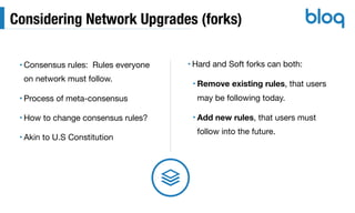 Considering Network Upgrades (forks)
• Consensus rules: Rules everyone
on network must follow.

• Process of meta-consensus

• How to change consensus rules?

• Akin to U.S Constitution
• Hard and Soft forks can both:

• Remove existing rules, that users
may be following today.

• Add new rules, that users must
follow into the future.
 