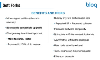 Soft Forks
• Miners agree to ﬁlter network in
new way.

• Backwards compatible upgrade
• Changes require minimal approval

• More features, faster
• Asymmetric: Diﬃcult to reverse
• Rule by tiny, few technocratic elite

• Repeated SF = Repeated collusion

• Increased software complexity

• Not opt-in — Entire network locked-in

• Asymmetric: Diﬃcult to challenge

• User node security reduced

• Trust, reliance on miners increased

• Ethereum example
BENEFITS AND RISKS
 