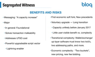 Segregated Witness
• Messaging: “A capacity increase”

• Major

• In general: Foundational

• Solves transaction malleability

• Addresses UTXO cost

• Powerful upgradeable script vector

• Lightning enabler
• First economic soft fork; New precedents 

• Voluntary upgrade — Long transition

• Capacity unlikely before January 2017

• Little user-visible beneﬁt vs. complexity

• Transitional complexity: Wallet/exchange/
up-layer software must know two txid’s,
two addressing paths, and more.

• Economic complexity: “Two buckets”,
new pricing, new fee bidding.
BENEFITS AND RISKS
 