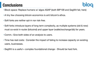 Conclusions
• Block space: Replace humans w/ algos ASAP (both BIP109 and SegWit fail, here)

• A tiny few choosing bitcoin economics is anti bitcoin’s ethos.

• Soft forks are neither opt-in nor risk-free.

• Soft forks introduce layers of long term complexity, as multiple systems (old & new)
must co-exist in router (bitcoind) and upper layer (wallet/exchange/db) for years.

• Comm.: Give both sides of an analysis to users.

• Time has real costs: Consider the impact of failing to increase capacity on existing
users, businesses.

• SegWit is a useful + complex foundational change - Should be hard fork.
 