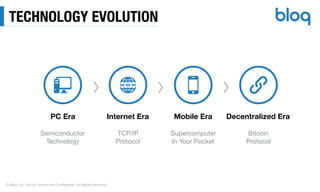 © Bloq, Inc. Strictly Private and Conﬁdential. All Rights Reserved.
TECHNOLOGY EVOLUTION
PC Era Internet Era Mobile Era Decentralized Era
Semiconductor

Technology
TCP/IP  
Protocol
Supercomputer

In Your Pocket
Bitcoin

Protocol
 