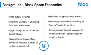 Background - Block Space Economics
• Fixed supply resource

• Changing Capacity = Changing
Supply of a Resource

• Large change, when blocks full: 
Supply shock.

• Has control of supply of an
economic resource ever led to
problems, in history?
• Users bid for space inside a block

• Users speculatively bid, attaching Tx
fees to Tx prior to sending.

• Fee signaling inherently complex for
miners and users; compounded by
stupid software.
 