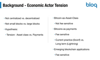 Background - Economic Actor Tension
• Not centralized vs. decentralized

• Not small blocks vs. large blocks

• Hypothesis:

• Tension: Asset class vs. Payments
• Bitcoin-as-Asset-Class

• Not fee sensitive

• Bitcoins as payments

• Fee sensitive

• Current practice (0conf) vs. 
Long term (Lightning)

• Emerging blockchain applications

• Fee sensitive
 