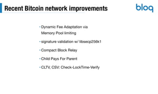 Recent Bitcoin network improvements
• Dynamic Fee Adaptation via 
Memory Pool limiting

• signature validation w/ libsecp256k1

• Compact Block Relay

• Child Pays For Parent

• CLTV, CSV: Check-LockTime-Verify
 