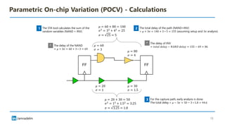 /amradelm
Parametric On-chip Variation (POCV) - Calculations
𝜇 = 60 + 80 = 140
𝜎2
= 32
+ 42
= 25
𝜎 = 25 = 5
𝜇 = 80
𝜎 = 4
𝜇 = 60
𝜎 = 3
The STA tool calculates the sum of the
random variables (NAND + INV)
1 The total delay of the path (NAND+INV)
= 𝜇 + 3𝜎 = 140 + 3 ∗ 5 = 155 (assuming setup and 3𝜎 analysis)
2
The delay of INV
= 𝑡𝑜𝑡𝑎𝑙 𝑑𝑒𝑙𝑎𝑦 − 𝑁𝐴𝑁𝐷 𝑑𝑒𝑙𝑎𝑦 = 155 − 69 = 86
The delay of the NAND
= 𝜇 + 3𝜎 = 60 + 3 ∗ 3 = 69
*
*
For the capture path, early analysis is done
The total delay = 𝜇 − 3𝜎 = 50 − 3 ∗ 1.8 = 44.6
3
𝜇 = 30
𝜎 = 1.5
𝜇 = 20
𝜎 = 1
𝜇 = 20 + 30 = 50
𝜎2
= 12
+ 1.52
= 3.25
𝜎 = 3.25 = 1.8
13
 