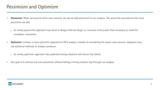 /amradelm
Pessimism and Optimism
• Pessimism: When we assume worst case scenario, we say we add pessimism to our analysis. The worse the assumptions the more
pessimism we add.
o An overly pessimistic approach may result in designs that are larger, or consume more power than necessary to meet the
unrealistic constraints.
• Optimism: Involves a more optimistic approach to OCV analysis. Instead of considering the worst-case scenario, designers may
use statistical methods to analyze variations.
o An overly optimistic approach risks potential timing violations and hence chip failure.
• Our goal is to remove any over pessimism without letting a timing violation slip through our analysis.
6
 
