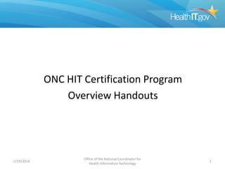 ONC HIT Certification Program
Overview Handouts
2/19/2014
Office of the National Coordinator for
Health Information Technology
1
 