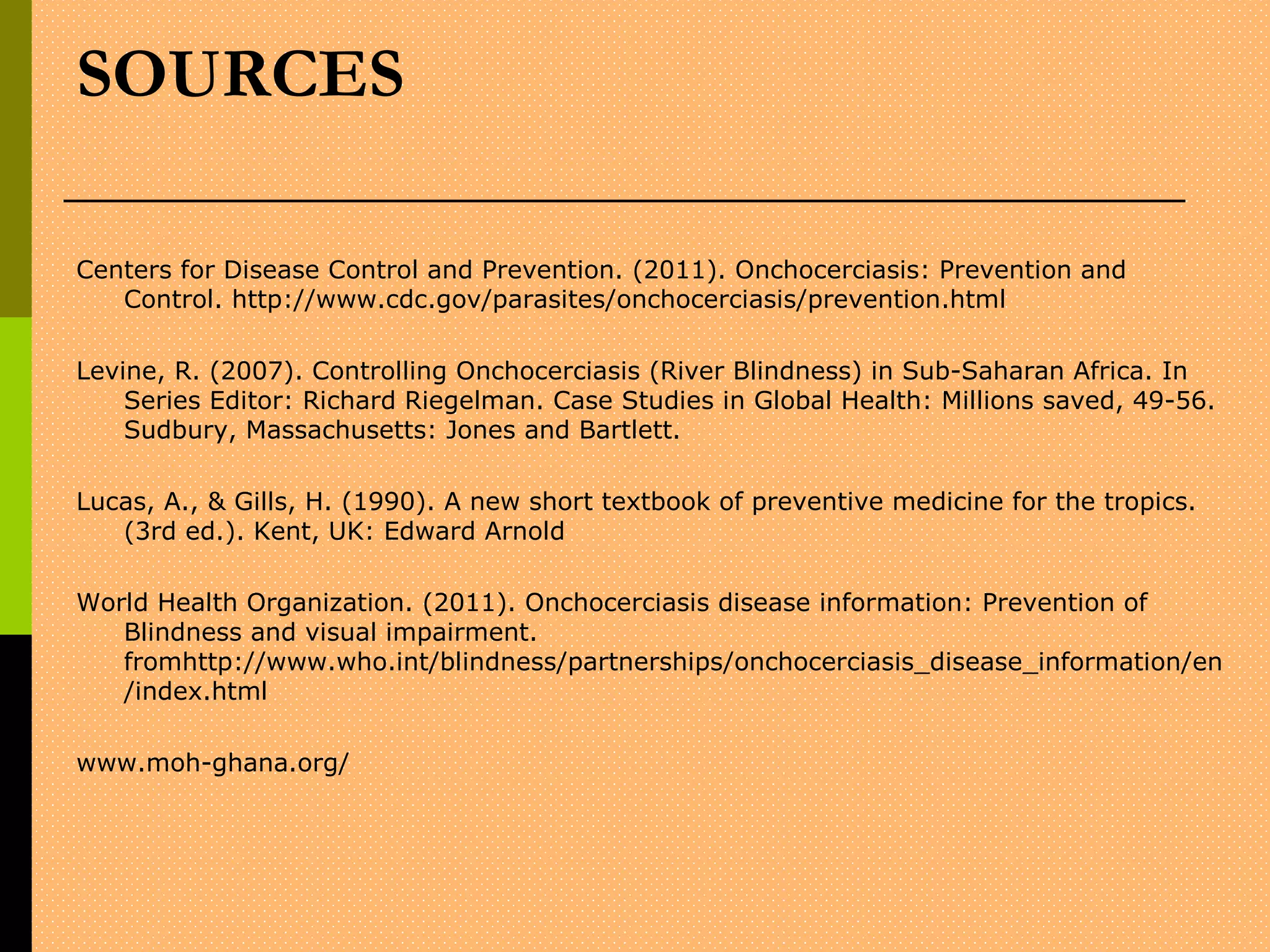 SOURCES
Centers for Disease Control and Prevention. (2011). Onchocerciasis: Prevention and
Control. http://www.cdc.gov/parasites/onchocerciasis/prevention.html
Levine, R. (2007). Controlling Onchocerciasis (River Blindness) in Sub-Saharan Africa. In
Series Editor: Richard Riegelman. Case Studies in Global Health: Millions saved, 49-56.
Sudbury, Massachusetts: Jones and Bartlett.
Lucas, A., & Gills, H. (1990). A new short textbook of preventive medicine for the tropics.
(3rd ed.). Kent, UK: Edward Arnold
World Health Organization. (2011). Onchocerciasis disease information: Prevention of
Blindness and visual impairment.
fromhttp://www.who.int/blindness/partnerships/onchocerciasis_disease_information/en
/index.html
www.moh-ghana.org/
 