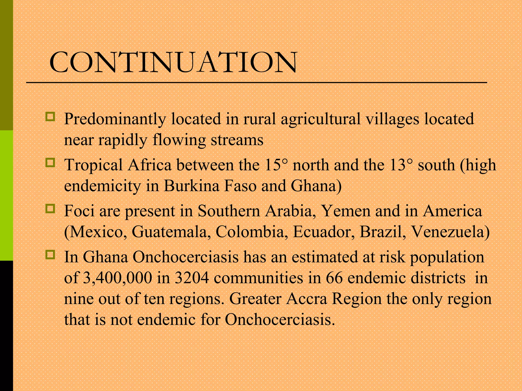 Predominantly located in rural agricultural villages located
near rapidly flowing streams
 Tropical Africa between the 15° north and the 13° south (high
endemicity in Burkina Faso and Ghana)
 Foci are present in Southern Arabia, Yemen and in America
(Mexico, Guatemala, Colombia, Ecuador, Brazil, Venezuela)
 In Ghana Onchocerciasis has an estimated at risk population
of 3,400,000 in 3204 communities in 66 endemic districts in
nine out of ten regions. Greater Accra Region the only region
that is not endemic for Onchocerciasis.
CONTINUATION
 