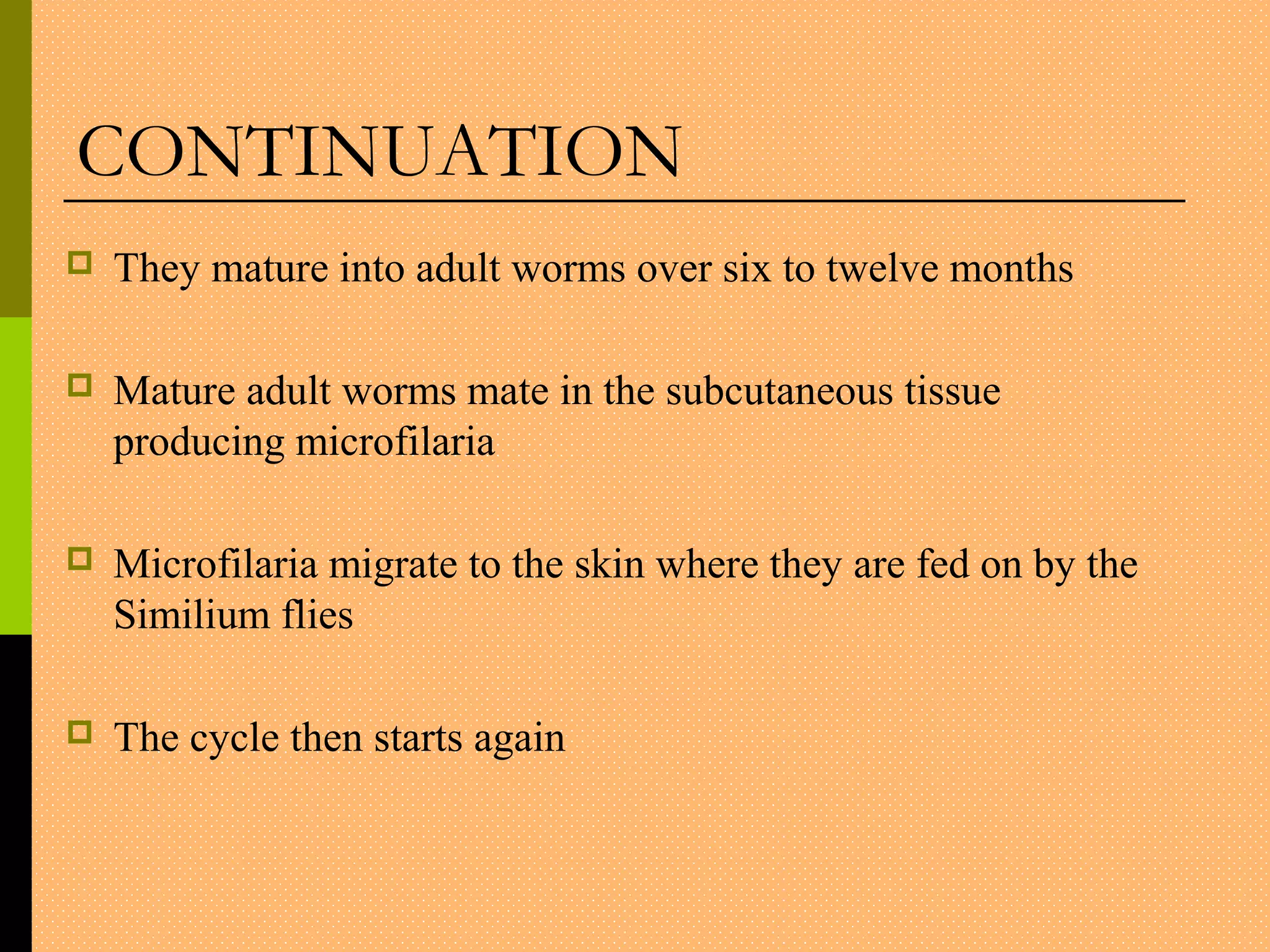  They mature into adult worms over six to twelve months
 Mature adult worms mate in the subcutaneous tissue
producing microfilaria
 Microfilaria migrate to the skin where they are fed on by the
Similium flies
 The cycle then starts again
CONTINUATION
 